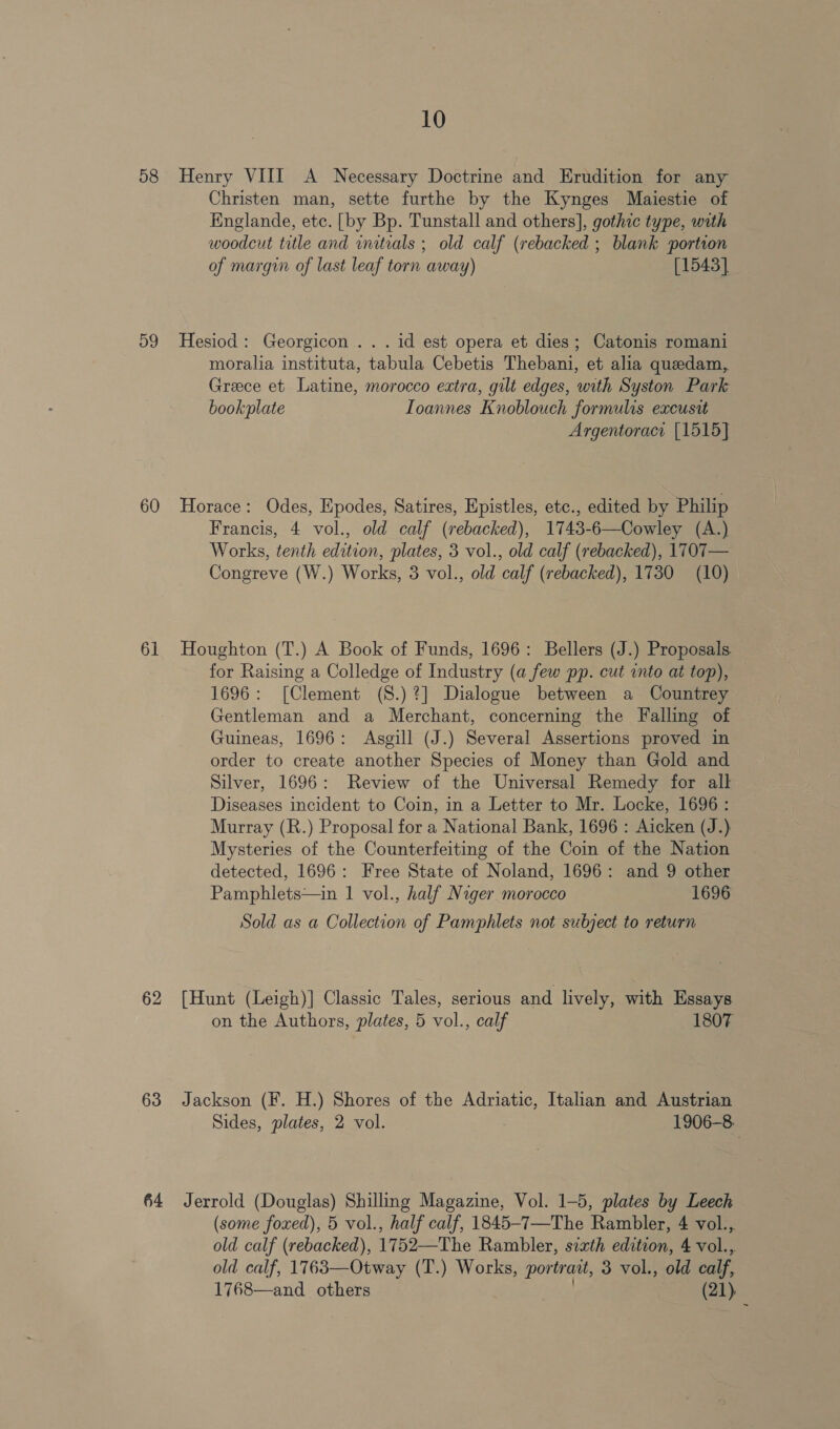 58 59 60 61 62 63 10 Henry VIII A Necessary Doctrine and Erudition for any Christen man, sette furthe by the Kynges Maiestie of Englande, etc. [by Bp. Tunstall and others], gothic type, with woodcut title and initials ; old calf (rebacked ; blank portion of margin of last leaf torn away) [1543] Hesiod : Georgicon .. . id est opera et dies; Catonis romani moralia instituta, tabula Cebetis Thebani, et alia queedam, Greece et Latine, morocco extra, gilt edges, with Syston Park bookplate Ioannes Knoblouch formulis excusit Argentoracr [1515] Horace: Odes, Epodes, Satires, Epistles, etc., edited by Philip Francis, 4 vol., old calf (rebacked), 1743-6—Cowley (A.) Works, tenth edition, plates, 3 vol., old calf (rebacked), 1707— Congreve (W.) Works, 3 vol., old calf (rebacked), 1730 (10) Houghton (T.) A Book of Funds, 1696: Bellers (J.) Proposals. for Raising a Colledge of Industry (a few pp. cut into at top), 1696: [Clement (S.)?] Dialogue between a Countrey Gentleman and a Merchant, concerning the Falling of Guineas, 1696: Asgill (J.) Several Assertions proved in order to create another Species of Money than Gold and Silver, 1696: Review of the Universal Remedy for all Diseases incident to Coin, in a Letter to Mr. Locke, 1696: Murray (R.) Proposal for a National Bank, 1696 : Aicken (J.) Mysteries of the Counterfeiting of the Coin of the Nation detected, 1696: Free State of Noland, 1696: and 9 other Pamphlets—in 1 vol., half Niger morocco 1696 Sold as a Collection of Pamphlets not subject to return [Hunt (Leigh)] Classic Tales, serious and lively, with Essays on the Authors, plates, 5 vol., calf 1807 Jackson (F. H.) Shores of the Adriatic, Italian and Austrian Sides, plates, 2 vol. 1906-8. (some foxed), 5 vol., half calf, 1845-7—The Rambler, 4 vol., old calf (rebacked), 1752—The Rambler, sixth edition, 4 vol., old calf, 1763—Otway (T.) Works, portrait, 3 vol., old calf, 1768—and others (21)