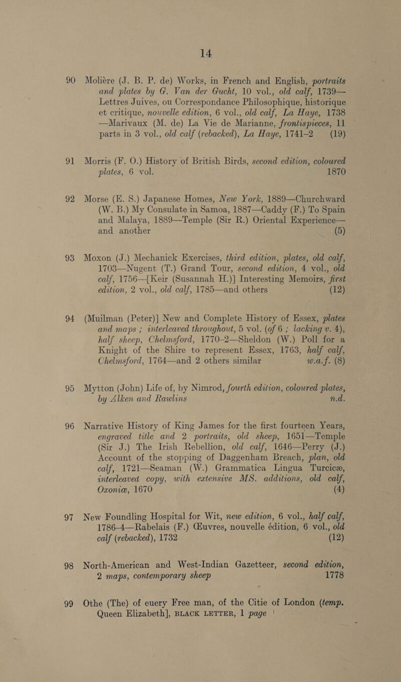 90 ot 92 93 94 95 96 97 98 99 14 Moliere (J. B. P. de) Works, in French and English, portraits and plates by G. Van der Gucht, 10 vol., old calf, 1739— Lettres Juives, ou Correspondance Philosophique, historique et critique, nouvelle edition, 6 vol., old calf, La Haye, 1738 —Marivaux (M. de) La Vie de Marianne, frontispreces, 11 parts in 3 vol., old calf (rebacked), La Haye, 1741-2 (19) Morris (F. O.) History of British Birds, second edition, coloured plates, 6 vol. 1870 Morse (KH. 8.) Japanese Homes, New York, 1889—Churchward (W. B.) My Consulate in Samoa, 1887—Caddy (F.) To Spain and Malaya, 1889—-Temple (Sir R.) Oriental Experience— and another (5) Moxon (J.) Mechanick Exercises, third edation, plates, old calf, 1703—Nugent (T.) Grand Tour, second edition, 4 vol., old calf, 1756—[Keir (Susannah H.)] Interesting Memoirs, first edition, 2 vol., old calf, 1785—and others (12) (Muilman (Peter)] New and Complete History of Essex, plates and maps ; interleaved throughout, 5 vol. (of 6 ; lacking v. 4), half sheep, Chelmsford, 1770-2—Sheldon (W.) Poll for a Knight of the Shire to represent Essex, 1763, half calf, Chelmsford, 1764—and 2 others similar w.a.f. (8) Mytton (John) Life of, by Nimrod, fourth edition, coloured plates, by Alken and Rawlins n.d. Narrative History of King James for the first fourteen Years, engraved title and 2 portraits, old sheep, 1651—Temple (Sir J.) The Irish Rebellion, old calf, 1646—Perry (J.) Account of the stopping of Daggenham Breach, plan, old calf, 1721—Seaman (W.) Grammatica Lingua Turcice, interleaved copy, with extensive MS. additions, old calf, Oxone, 1670 (4) New Foundling Hospital for Wit, new edition, 6 vol., half calf, 1786-4—Rabelais (F.) Géuvres, nouvelle édition, 6 vol., old calf (rebacked), 1732 (12) North-American and West-Indian Gazetteer, second edition, 2 maps, contemporary sheep 1778 Othe (The) of euery Free man, of the Citie of London (temp.