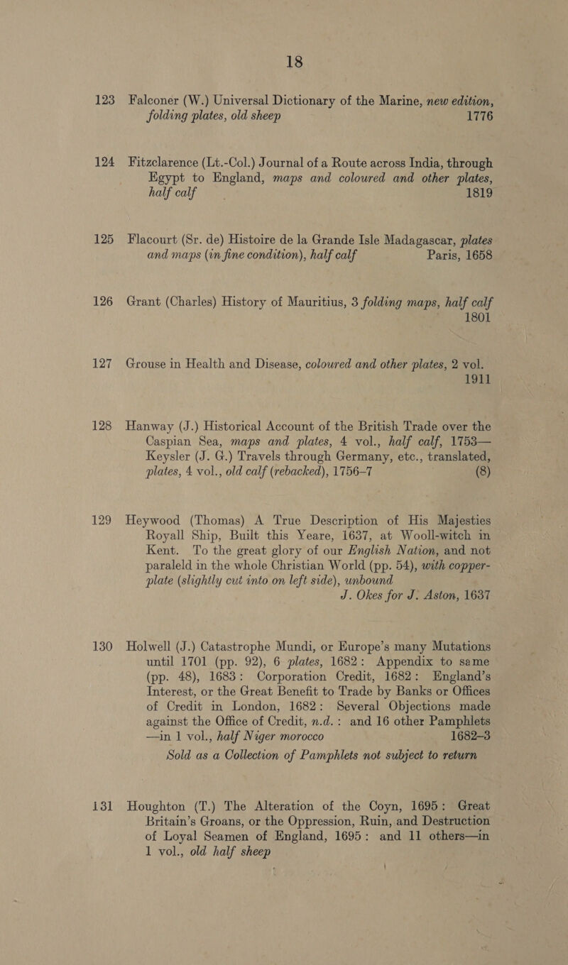 123 124 125 126 127 128 129 130 18 Falconer (W.) Universal Dictionary of the Marine, new edition, folding plates, old sheep 1776 Fitzclarence (Lt.-Col.) Journal of a Route across India, through Kgypt to England, maps and coloured and other plates, halficalf 1819 Flacourt (Sr. de) Histoire de la Grande Isle Madagascar, plates and maps (in fine condition), half calf Paris, 1658 Grant (Charles) History of Mauritius, 3 folding maps, half calf 1801 Grouse in Health and Disease, coloured and other plates, 2 vol. 1911 Hanway (J.) Historical Account of the British Trade over the Caspian Sea, maps and plates, 4 vol., half calf, 1753— Keysler (J. G.) Travels through Germany, etc., translated, plates, 4 vol., old calf (rebacked), 1756-7 (8) Heywood (Thomas) A True Description of His Majesties Royall Ship, Built this Yeare, 1637, at Wooll-witch in Kent. To the great glory of our English Nation, and not paraleld in the whole Christian World (pp. 54), with copper- plate (slightly cut into on left side), unbound J. Okes for J. Aston, 1637 Holwell (J.) Catastrophe Mundi, or Europe’s many Mutations until 1701 (pp. 92), 6 plates, 1682: Appendix to same (pp. 48), 1683: Corporation Credit, 1682: England’s Interest, or the Great Benefit to Trade by Banks or Offices of Credit in London, 1682: Several Objections made against the Office of Credit, n.d.: and 16 other Pamphlets —in | vol., half Niger morocco 1682-3 Sold as a Collection of Pamphlets not subject to return Britain’s Groans, or the Oppression, Ruin, and Destruction of Loyal Seamen of England, 1695: and 11 others—in