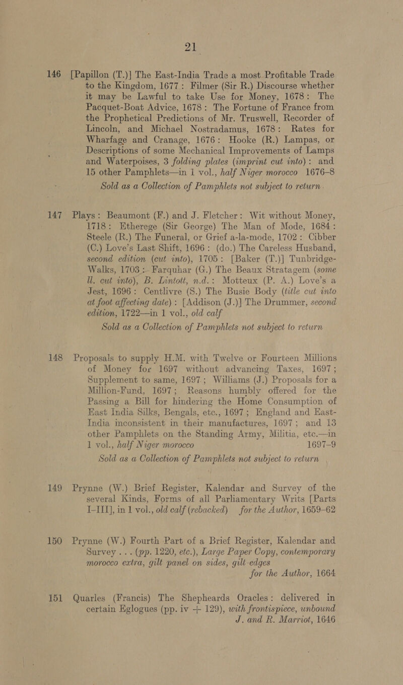 146 [Papillon (T.)] The East-India Trade a most Profitable Trade to the Kingdom, 1677: Filmer (Sir R.) Discourse whether it may be Lawful to take Use for Money, 1678: The Pacquet-Boat Advice, 1678: The Fortune of France from the Prophetical Predictions of Mr. Truswell, Recorder of Lincoln, and Michael Nostradamus, 1678: Rates for Wharfage and Cranage, 1676: Hooke (R.) Lampas, or Descriptions of some Mechanical Improvements of Lamps and Waterpoises, 3 folding plates (imprint cut into): and 15 other Pamphlets—in 1 vol., half Niger morocco 1676-8 Sold as a Collection of Pamphlets not subject to return . 147 Plays: Beaumont (F.) and J. Fletcher: Wit without Money, 1718: Etherege (Sir George) The Man of Mode, 1684: Steele (R.) The Funeral, or Grief a-la-mode, 1702: Cibber (C.) Love’s Last Shift, 1696: (do.) The Careless Husband, second edition (cut ito), 1705: [Baker (T.)] Tunbridge- Walks, 1703.:- Farquhar (G.) The Beaux Stratagem (some ll. cut unto), B. Lnntott, n.d.: Motteux (P. A.) Love’s a Jest, 1696: Centlivre (8.) The Busie Body (title cut inte at foot affecting date): [Addison (J.)] The Drummer, second edition, 1722—in 1 vol., old calf Sold as a Collection of Pamphlets not subject to return 148 Proposals to supply H.M. with Twelve or Fourteen Millions of Money for 1697 without advancing Taxes, 1697; Supplement to same, 1697.; Williams (J.) Proposals for a Million-Fund, 1697; Reasons humbly offered for the Passing a Bill for hindering the Home Consumption of Kast India Silks, Bengals, etc., 1697; England and Hast- India mconsistent in their manufactures, 1697; and 13 other Pamphlets on the Standing Army, Militia, etc.—in 1 vol., half Niger morocco - 1697-9 Sold as a Collection of Pamphlets not subject to return 149 Prynne (W.) Brief Register, Kalendar and Survey of the several Kinds, Forms of all Parliamentary Writs [Parts I-II], in 1 vol., old calf (rebacked) for the Author, 1659-62 150 Prynne (W.) Fourth Part of a Brief Register, Kalendar and Survey ... (pp. 1220, etc.), Large Paper Copy, contemporary morocco extra, gilt panel on sides, gilt edges | for the Author, 1664 151 Quarles (Francis) The Shepheards Oracles: delivered in certain Eglogues (pp. iv ++ 129), with frontispiece, unbound J. and R. Marriot, 1646