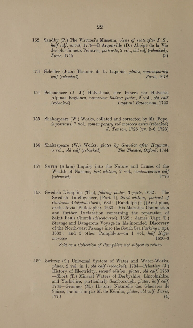 152 153 154 155 156 157 158 22 Sandby (P.) The Virtuosi’s Museum, views of seats after P.S., half calf, uncut, 1778—D’Argenville (D.) Abrégé de la Vie des plus fameux Peintres, portraits, 2 vol., old calf (rebacked), Paris, 1745 , (3) Scheffer (Jean) Histoire de la Laponie, plates, contemporary calf (rebacked) Paris, 1678 Scheuchzer (J. J.) Helveticus, sive Itinera per Helvetic Alpinas Regiones, numerous folding plates, 2 vol., old calf (rebacked) Lugduni Batavorum, 1723 Shakespeare (W.) Works, collated and corrected by Mr. Pope, 2 portraits, 7 vol., contemporary red morocco extra (rebacked) J. Tonson, 1725 [vv. 2-6, 1723] Shakespeare (W.) Works, plates by Gravelot after Hayman, ~ 6 vol., old calf (rebacked) The Theatre, Oxford; 1744 SmitH (Adam) Inquiry into the Nature and Causes of the Wealth of Nations, first edition, 2 vol., contemporary calf (rebacked) T Swedish Discipline (The), folding plates, 3 parts, 1632: The Swedish Intelligencer, [Part I], third edition, portrait of Gustavus Adolphus (torn), 1632 : [Randolph (T.)]| Aristippus, or the Jovial Philosopher, 1630: His Maiesties Commission and further Declaration concerning the reparation of Saint Pauls Church (discoloured), 1632: James (Capt. T.) Strange and Dangerous Voyage in his intended Discovery of the North-west Passage into the South Sea (lacking map), 1633: and 3 other Pamphlets—in 1 vol., half Nuger morocco 1630-3 Sold as a Collection of Pamphlets not subject to return plates, 2 vol. in 1, old calf (rebacked), 1734—Priestley (J.) History of Electricity, second edition, plates, old calf, 1769 —Short (T.) Mineral Waters of Derbyshire, Lincolnshire, and Yorkshire, particularly Scarborough, plates, half calf, 1734—Grouner (M.) Histoire Naturelle des Glacieres de Suisse, traduction par M. de Kéralio, plates, old calf, Paris,