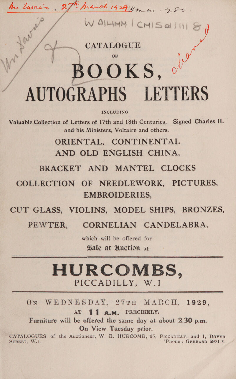  . fie O pe / ease A f 0) Q\ \ 4. ok fod Pd 5 ci rm I : = xi , che an % Mg \ fer” t o Nae “4 .F A » eae CATALOG UH iD gp ataNnttOrwating,, a a we \ ¥ ” BOOKS, » ~ AUTOGRAPHS LETTERS INCLUDING  soe ie Valuable Collection of Letters of 17th and 18th Centuries, Signed Charles II. and his Ministers, Voltaire and others. ORIENTAL, CONTINENTAL AND OLD ENGLISH CHINA, BRACKET AND MANTEL CLOCKS COLLECTION OF NEEDLEWORK, PICTURES, EMBROIDERIES, CUT GLASS, VIOLINS, MODEL SHIPS, BRONZES, PEWTER, CORNELIAN CANDELABRA, which will be offered for Sale at Auction at HURCOMEBS, PICCADILLY, W.1 On WEHDNESDAY, 27TH MARCH, 1929, AT ¥ 7 A.M. PRECISELY. Furniture will be offered the same day at about 2.30 p.m. On View Tuesday prior. CATALOGUES of the Auctioneer, W. E. HURCOMB, 65, PiccapiLty, and 1, Dover STREET, W.1. ’Phone: GERRARD 5971-4.