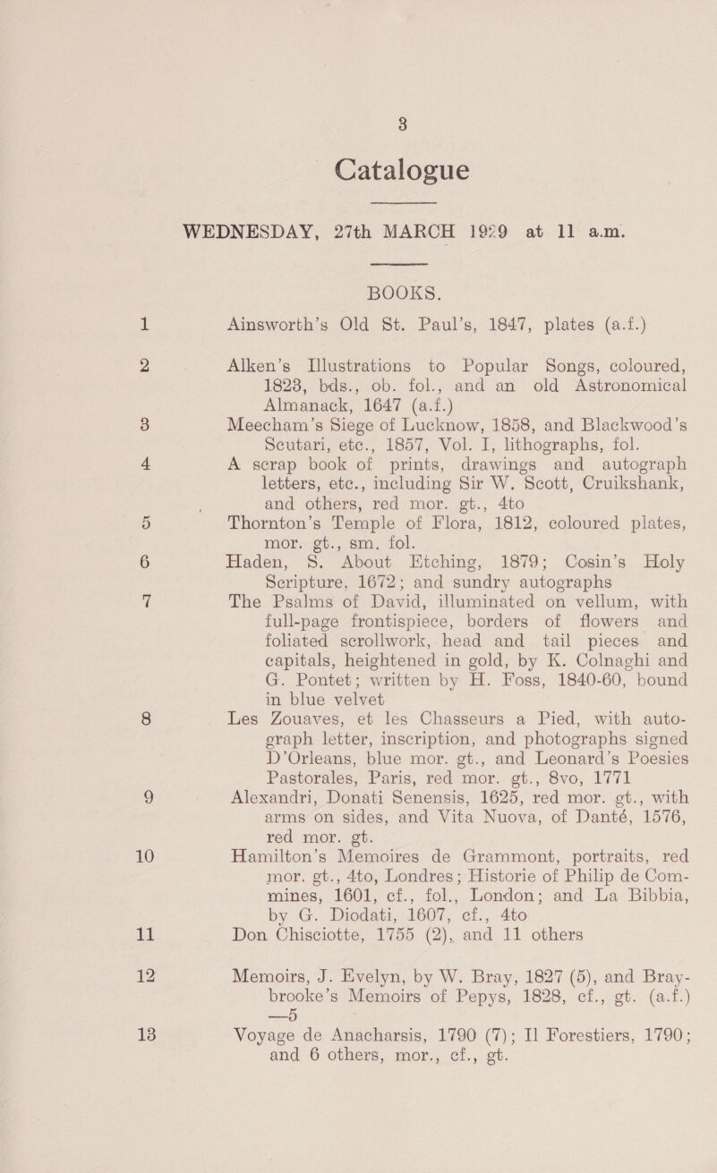 10 - Catalogue  BOOKS. Ainsworth’s Old St. Paul’s, 1847, plates (a.f.) Alken’s Illustrations to Popular Songs, coloured, 1828, bds., ob. fol., and an old Astronomical Almanack, 1647 (a.f.) Meecham’s Siege of Lucknow, 1858, and Blackwood’s Scutari, etc., 1857, Vol. I, lithographs, fol. A scrap book of prints, drawings and autograph letters, etc., including Sir W. Scott, Cruikshank, and others, red mor. gt., 4to Thornton’s Temple of Flora, 1812, coloured plates, mor. gt., sm. fol. Haden, 8. About Etching, 1879; Cosin’s Holy Seripture, 1672; and sundry autographs The Psalms of David, illuminated on vellum, with full-page frontispiece, borders of flowers and foliated scrollwork, head and tail pieces and capitals, heightened in gold, by K. Colnaghi and G. Pontet; written by H. Foss, 1840-60, bound in blue velvet Les Zouaves, et les Chasseurs a Pied, with auto- eraph letter, inscription, and photographs signed D’Orleans, blue mor. gt., and Leonard’s Poesies Pastorales, Paris, red mor. gt., 8vo, 1771 Alexandri, Donati Senensis, 1625, red mor. et., with arms on sides, and Vita Nuova, of Danté, 1576, red mor. gt. Hamilton’s Memoires de Grammont, portraits, red mor. gt., 4to, Londres; Historie of Philip de Com- mines, 1601, ci., fol., London: and La Bibbia, by G. Diodati, 1607, cf., 4to Don Chisciotte, 1755 (2), and 11 others Memoirs, J. Evelyn, by W. Bray, 1827 (5), and Bray- brooke’s Memoirs of Pepys, 1828, cf., gt. (a.f.) —5 Voyage de Anacharsis, 1790 (7); Il Forestiers, 1790; and 6 others, mor., cf., gt.