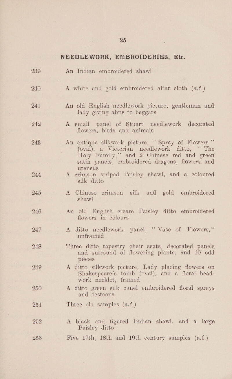 NEEDLEWORK, EMBROIDERIES, Etc. 239 An Indian embroidered shawl 2:40 A white and gold embroidered altar cloth (a.f.) 241 An old English needlework picture, gentleman and lady giving alms to beggars 242 A small panel of Stuart needlework decorated flowers, birds and animals 248 An antique silkwork picture, “‘ Spray of Flowers ”’ (oval), a Victorian needlework ditto, ‘‘ The Holy Family,’’ and 2 Chinese red and green satin panels, embroidered dragons, flowers and utensils 244 A crimson striped Paisley shawl, and a coloured silk ditto 245 A Chinese crimson silk and gold embroidered shawl 246 An old English cream Paisley ditto embroidered flowers in colours 247 A ditto needlework panel, ~ Vase of Flowers,”’ unframed 248 Three ditto tapestry chair seats, decorated panels and surround of flowering plants, and 10 odd pieces 249 A ditto silkwork picture, Lady placing flowers on Shakespeare’s tomb (oval), and a floral bead- work necklet, framed 250 A ditto green silk panel embroidered floral sprays and festoons 251 Three old samples (a.f.) 252 A black and figured Indian shawl, and a large Paisley ditto 253 Five 17th, 18th and 19th century samples (a.f.)