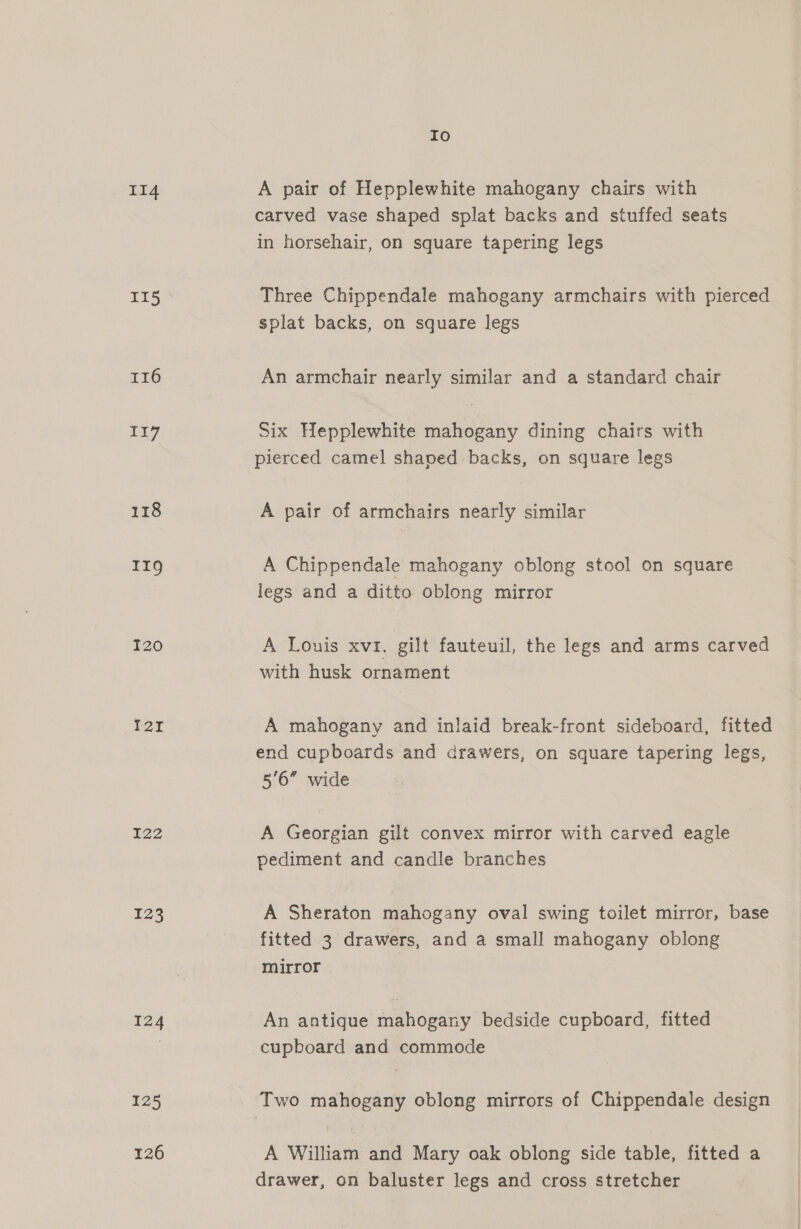 II4 II5 116 117 118 IIQ I20 127 I22 123 124 125 126 Io A pair of Hepplewhite mahogany chairs with carved vase shaped splat backs and stuffed seats in horsehair, on square tapering legs Three Chippendale mahogany armchairs with pierced splat backs, on square legs An armchair nearly similar and a standard chair Six Hepplewhite mahogany dining chairs with pierced camel shaped backs, on square legs A pair of armchairs nearly similar A Chippendale mahogany oblong stool on square legs and a ditto oblong mirror A Louis xv, gilt fauteuil, the legs and arms carved with husk ornament A mahogany and inlaid break-front sideboard, fitted end cupboards and drawers, on square tapering legs, 5'6” wide A Georgian gilt convex mirror with carved eagle pediment and candle branches A Sheraton mahogany oval swing toilet mirror, base fitted 3 drawers, and a small mahogany oblong mirror An antique mahogany bedside cupboard, fitted cupboard and commode Two mahogany oblong mirrors of Chippendale design A William and Mary oak oblong side table, fitted a drawer, on baluster legs and cross stretcher