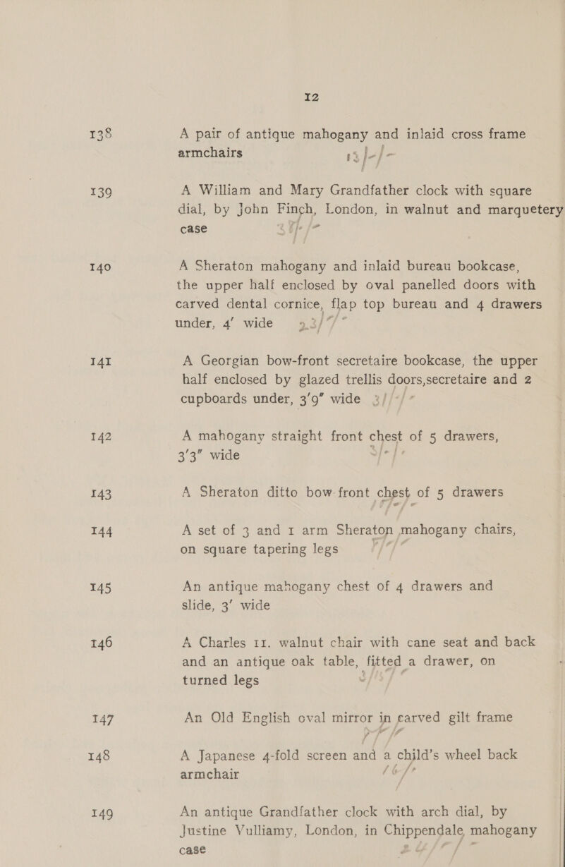 138 139 140 I4I 142 143 144 145 146 147 149 I2 A pair of antique mahogany and inlaid cross frame if ; armchairs 13 Je/- A William and Mary Grandfather clock with square dial, by john Pa London, in walnut and marquetery case aR fo A Sheraton mahogany and inlaid bureau bookcase, the upper half enclosed by oval panelled doors with carved dental cornice, see top bureau and 4 drawers under, 4’ wide 3/ A Georgian bow-front secretaire bookcase, the upper half enclosed by glazed trellis doors,secretaire and 2 cupboards under, 3’9 wide A mahogany straight front chest of 5 drawers, 3'3” wide hee A Sheraton ditto bow front chest of 5 drawers A set of 3 and I arm Sheraton mahogany chairs, on square tapering legs 5 18 &amp; An antique mahogany chest of 4 drawers and slide, 3’ wide A Charles 11. walnut chair with cane seat and back and an antique oak table, aes a drawer, on turned legs ? An Old English oval na zp pores gilt frame A Japanese 4-fold screen ee a chyld's wheel back armchair [OT An antique Grandfather clock with arch dial, by Justine Vulliamy, London, in eee mahogany case |