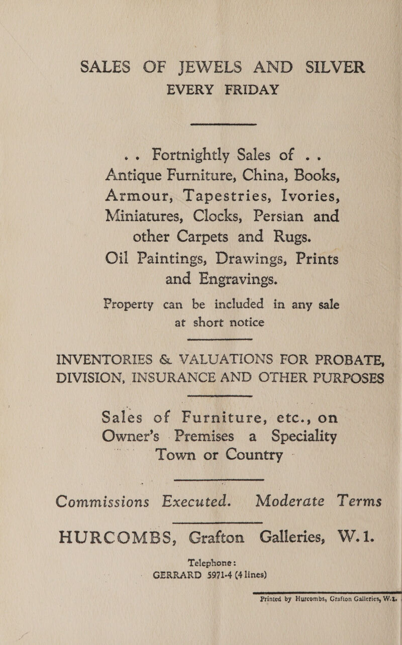 SALES OF JEWELS AND SILVER EVERY FRIDAY .« Fortnightly Sales of .. Antique Furniture, China, Books, Armour, Tapestries, Ivories, Miniatures, Clocks, Persian and other Carpets and Rugs. Oil Paintings, Drawings, Prints and Engravings. Property can be included in any sale at short notice INVENTORIES &amp; VALUATIONS FOR PROBATE, DIVISION, INSURANCE AND OTHER PURPOSES Sales of Furniture, etc., on Owner’s .Premises a Speciality ~~ Town or Country - Commissions Executed. Moderate Terms HURCOMBS, Grafton Galleries, W.1. Telephone: - GERRARD 5971-4 (4 lines) DEAE TERRILL SEEN I EET LTE POETS TT ES TIE Printed by Hurcombs, Grafton Galleries, W.% |