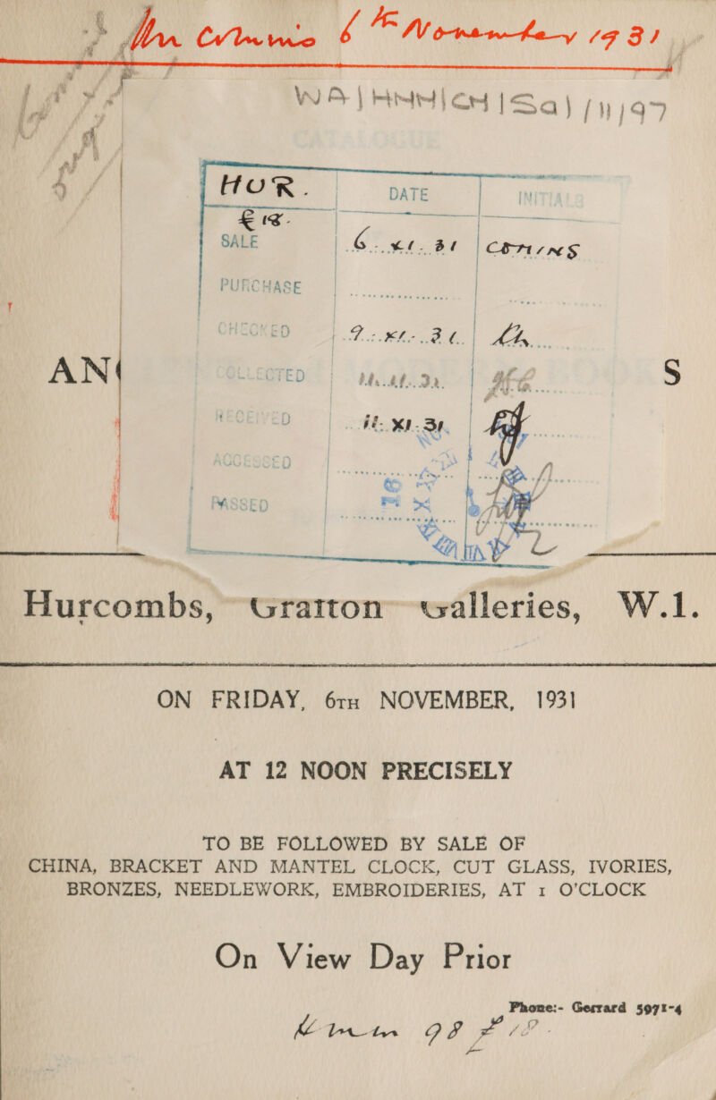      £ te. SALE  PURCHASE   Hurcombs, Gratton” walleries, W.1.  ON FRIDAY, 6rxe NOVEMBER, 1931 AT 12 NOON PRECISELY TO BE FOLLOWED BY SALE OF CHINA, BRACKET AND MANTEL CLOCK, CUT GLASS, IVORIES, BRONZES, NEEDLEWORK, EMBROIDERIES, AT 1 O’CLOCK On View Day Prior Phone:- Gerrard 5971-4 | Ch btn PO x Hah: