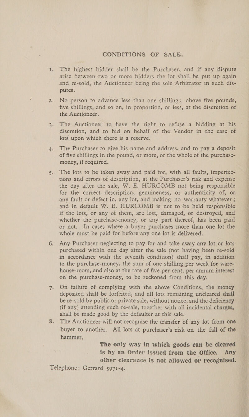 CONDITIONS OF SALE. The highest bidder shall be the Purchaser, and if any dispute arise between two or more bidders the lot shall be put up again and re-sold, the Auctioneer being the sole Arbitrator in such dis- - putes. No person to advance less than one shilling; above five pounds, five shillings, and so on, in proportion, or less, at the discretion of the Auctioneer. The Auctioneer to have the right to refuse a bidding at his discretion, and to bid on behalf of the Vendor in the case of lots upon which there is a reserve. The Purchaser to give his name and address, and to pay a deposit of five shillings in the pound, or more, or the whole of the purchase- money, if required. The lots to be taken away and paid for, with all faults, imperfec- tions and errors of description, at the Purchaser’s risk and expense the day after the sale, W. E. HURCOMB not being responsible for the correct description, genuineness, or autheriticity of, or any fault or defect in, any lot, and making no warranty whatever : and in default W. E. HURCOMB is not to -be held responsible if the lots, or any of them, are lost, damaged, or destroyed, and whether the purchase-money, or any part thereof, has been paid or not. In cases where a buyer purchases more than one lot the whole must be paid for before any one lot is delivered. Any Purchaser neglecting to pay for and take away any lot or lots purchased within one day after the sale (not having been re-sold in accordance with the seventh condition) shall pay, in addition to the purchase-money, the sum of one shilling per week for ware- house-room, and also at the rate of five per cent. per annum interest on the purchase-money, to be reckoned from this day. On failure of complying with the above Conditions, the money deposited shall be forfeited, and all lots remaining uncleared shall be re-sold by public or private sale, without notice, and the deficiency (if any) attending such re-sale, together with all incidental charges, shall be made good by the defaulter at this sale: The Auctioneer will not recognise the transfer of any lot from one buyer to another. All lots at purchaser’s risk on the fall of the hammer. The only way in which goods can be cleared is by an Order issued from the Office. Any other clearance is not allowed or recognised.