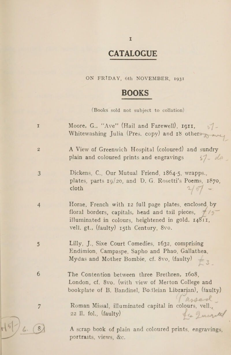 CATALOGUE ON FRIDAY, 6th NOVEMBER, 1931 BOOKS (Books sold not subject to collation) I Moore, G., ‘‘Ave” (Hail and Farewell), 1911, ie Whitewashing Julia (Pres. copy) and 18 others». , 2 A View of Greenwich Hospital (coloured) and sundry 4 plain and coloured prints and engravings 47. 3 Dickens, C., Our Mutual Friend, 1864-5, wrapps., plates, aris 19/20, and D. G. Rosetti’s — 1870, cloth ce “| c. 4 Horae, French with 12 full page plates, enclosed, ei floral borders, capitals, head and tail pieces, illuminated in colours, heightened in gold, 14811, vell. gt., (faulty) 15th Century, 8vo. = 5 Lilly, J., Sixe Court Comedies, 1632, comprising Endimion, Campaspe, Sapho and Phao, Gallathea, Mydas and Mother Bombie, cf. 8vo, (faulty) | 6 The Contention between three Brethren, 1608, | London, cf. 8vo. (with view of Merton College and bookplate of B. Bandinel, Bodleian Librarian), (faulty) 7 Roman Missal, illuminated capital in colours, vell., 22 Il. fol., (faulty) nal 5| : fA (8) A scrap book of plain and coloured prints, engravings, a portraits, views, &amp;c. 