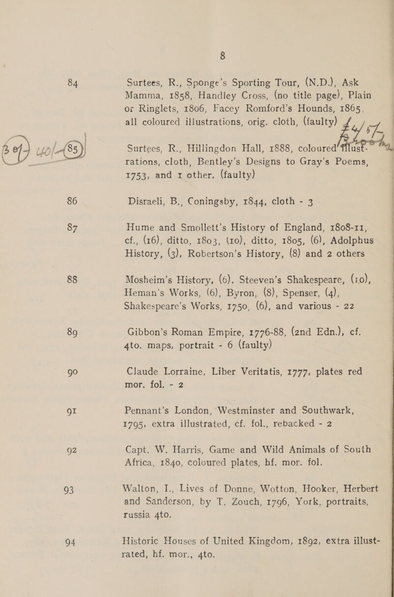 89 go oI g2 95 o4 8 Surtees, R., Sponge’s Sporting Tour, (N.D.), Ask Mamma, 1858, Handley Cross, (no title page), Plain or Ringlets, 1806, Facey Romford’s Hounds, 1865, rations, cloth, Bentley’s Designs to Gray’s Poems, 1753, and x other, (faulty) Disraeli, B., Coningsby, 1844, cloth - 3 Hume and Smollett’s History of England, 1808-11, cf., (16), ditto, 1803, (zo), ditto, 1805, (6), Adolphus History, (3), Robertson’s History, (8) and 2 others Mosheim’s History, (6), Steeven’s Shakespeare, (10), Heman’s Works, (6), Byron, (8), Spenser, (4), Shakespeare’s Works, 1750, (6), and various - 22 Gibbon’s Roman Empire, 1776-88, (2nd Edn.), cf. 4to. maps, portrait - 6 (faulty) Claude Lorraine, Liber Veritatis, 1777, plates red mor. fol, - 2 Pennant’s London, Westminster and Southwark, 1795, extra illustrated, cf. fol., rebacked - 2 Capt. W. Harris, Game and Wild Animals of South Africa, 1840, coloured plates, hf. mor. fol. Walton, I., Lives of Donne, Wotton, Hooker, Herbert and Sanderson, by T. Zouch, 1796, York, portraits, russia 4to. Historic Houses of United Kingdom, 1892, extra illust- rated, bd mor., 4to: 