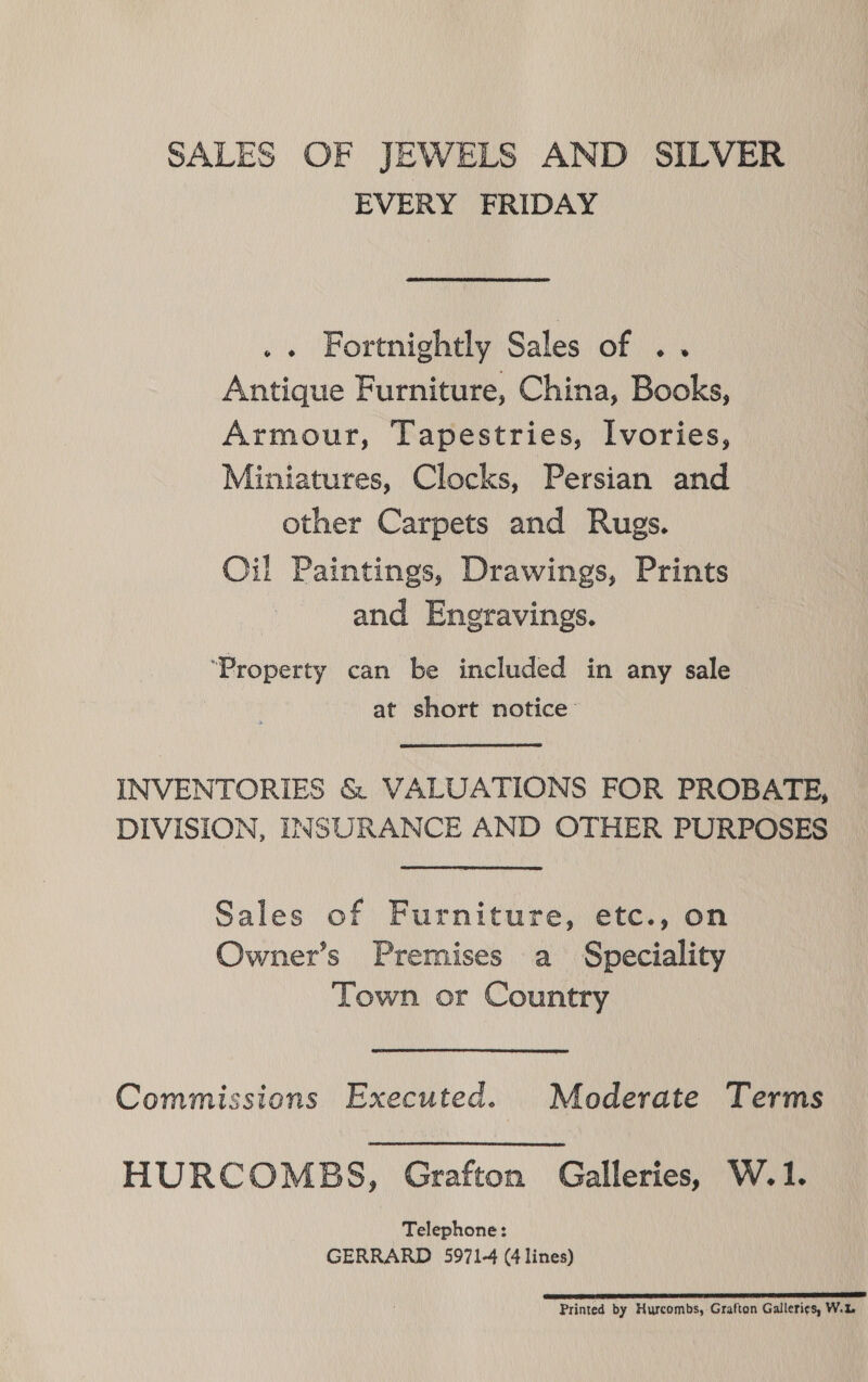 SALES OF JEWELS AND SILVER EVERY FRIDAY .. Fortnightly Sales of .. Antique Furniture, China, Books, Armour, Tapestries, Ivories, Miniatures, Clocks, Persian and other Carpets and Rugs. Oil Paintings, Drawings, Prints and Engravings. ‘Property can be included in any sale at short notice INVENTORIES &amp; VALUATIONS FOR PROBATE, DIVISION, INSURANCE AND OTHER PURPOSES Sales of Furniture, etc., on Owner’s Premises a Speciality Town or Country Commissions Executed. Moderate Terms HURCOMBS, Grafton Galleries, W.1. Telephone: GERRARD 5971-4 (4 lines) DESERT INEM ESAT ETE SE LLL TI TBP TT Printed by Hurcombs, Grafton Galleries, W.%.