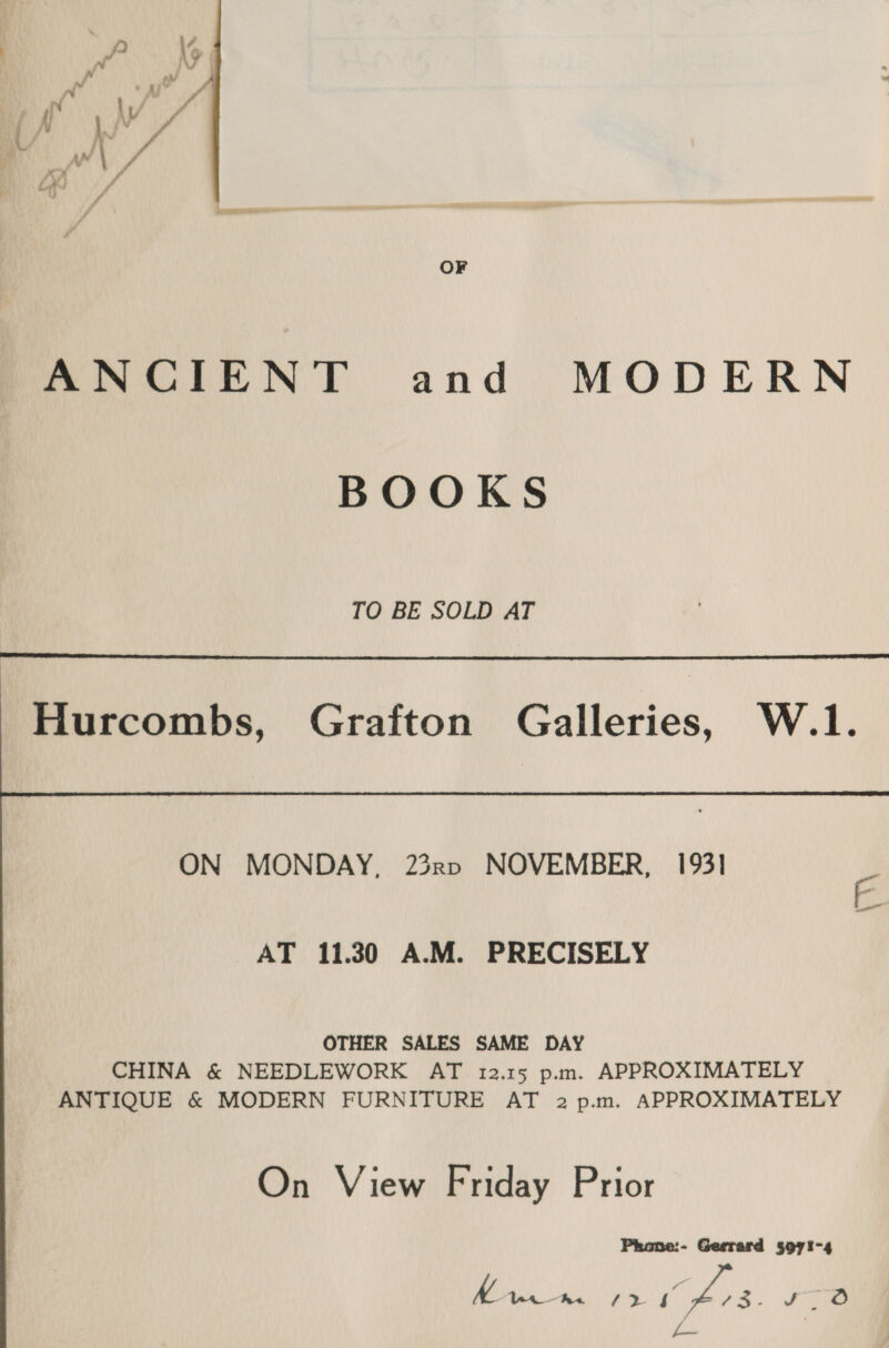 OF ANCIENT and MODERN BOOKS TO BE SOLD AT  Hurcombs, Grafton Galleries, W.1.  AT 11.30 A.M. PRECISELY OTHER SALES SAME DAY CHINA &amp; NEEDLEWORK AT 12.15 p.m. APPROXIMATELY ANTIQUE &amp; MODERN FURNITURE AT 2 p.m. APPROXIMATELY On View Friday Prior Phone:- Gerrard 5071-4 Yael he E> ioe Res oA