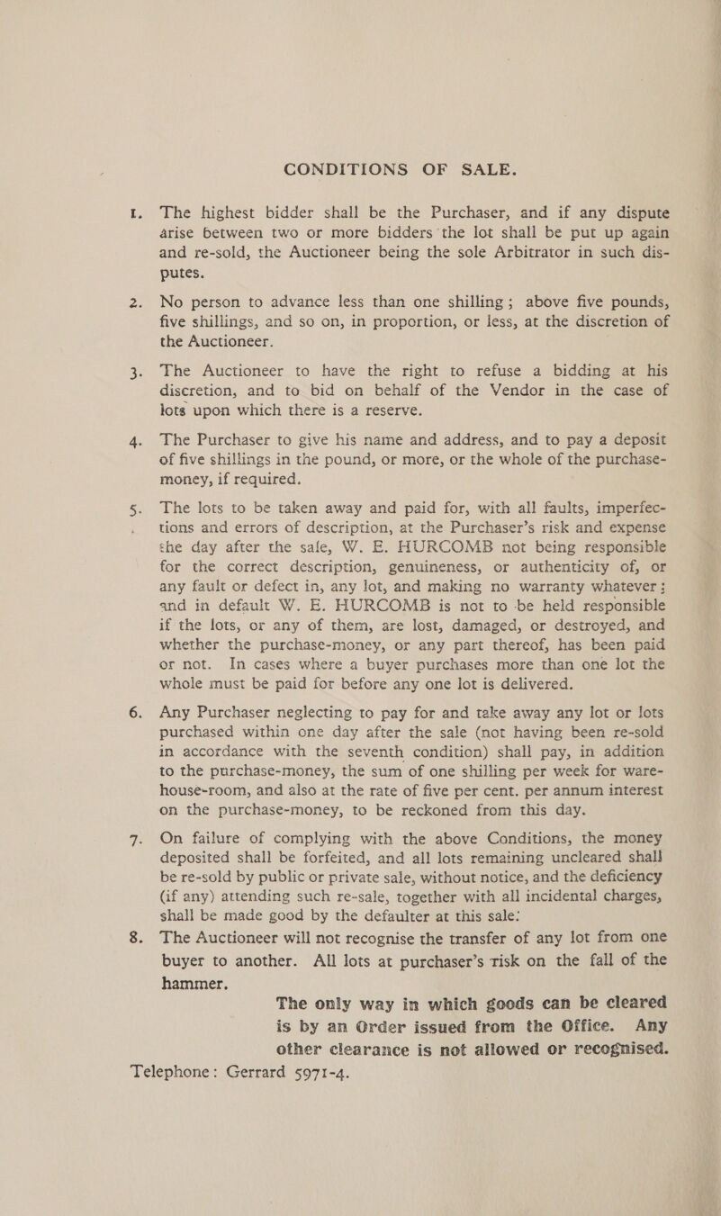 CONDITIONS OF SALE. The highest bidder shall be the Purchaser, and if any dispute arise between two or more bidders the lot shall be put up again and re-sold, the Auctioneer being the sole Arbitrator in such dis- putes. No person to advance less than one shilling; above five pounds, five shillings, and so on, in proportion, or less, at the discretion of the Auctioneer. The Auctioneer to have the right to refuse a bidding at his discretion, and to bid on behalf of the Vendor in the case of lots upon which there is a reserve. The Purchaser to give his name and address, and to pay a deposit of five shillings in the pound, or more, or the whole of the purchase- money, if required. The lots to be taken away and paid for, with all faults, imperfec- tions and errors of description, at the Purchaser’s risk and expense the day after the sale, W. E. HURCOMB not being responsible for the correct description, genuineness, or authenticity of, or any fault or defect in, any lot, and making no warranty whatever : and in default W. E. HURCOMB is not to -be held responsible if the lots, or any of them, are lost, damaged, or destroyed, and whether the purchase-money, or any part thereof, has been paid or not. In cases where a buyer purchases more than one lot the whole must be paid for before any one lot is delivered. Any Purchaser neglecting to pay for and take away any lot or lots purchased within one day after the sale (not having been re-sold in accordance with the seventh condition) shall pay, in addition to the purchase-money, the sum of one shilling per week for ware- house-room, and also at the rate of five per cent. per annum interest on the purchase-money, to be reckoned from this day. On failure of complying with the above Conditions, the money deposited shall be forfeited, and all lots remaining uncleared shall be re-sold by public or private sale, without notice, and the deficiency (if any) attending such re-sale, together with all incidental charges, shall be made good by the defaulter at this sale: The Auctioneer will not recognise the transfer of any lot from one buyer to another. All lots at purchaser’s risk on the fall of the hammer, The only way in which goods can be cleared is by an Order issued from the Office. Any other clearance is not allowed or recognised.