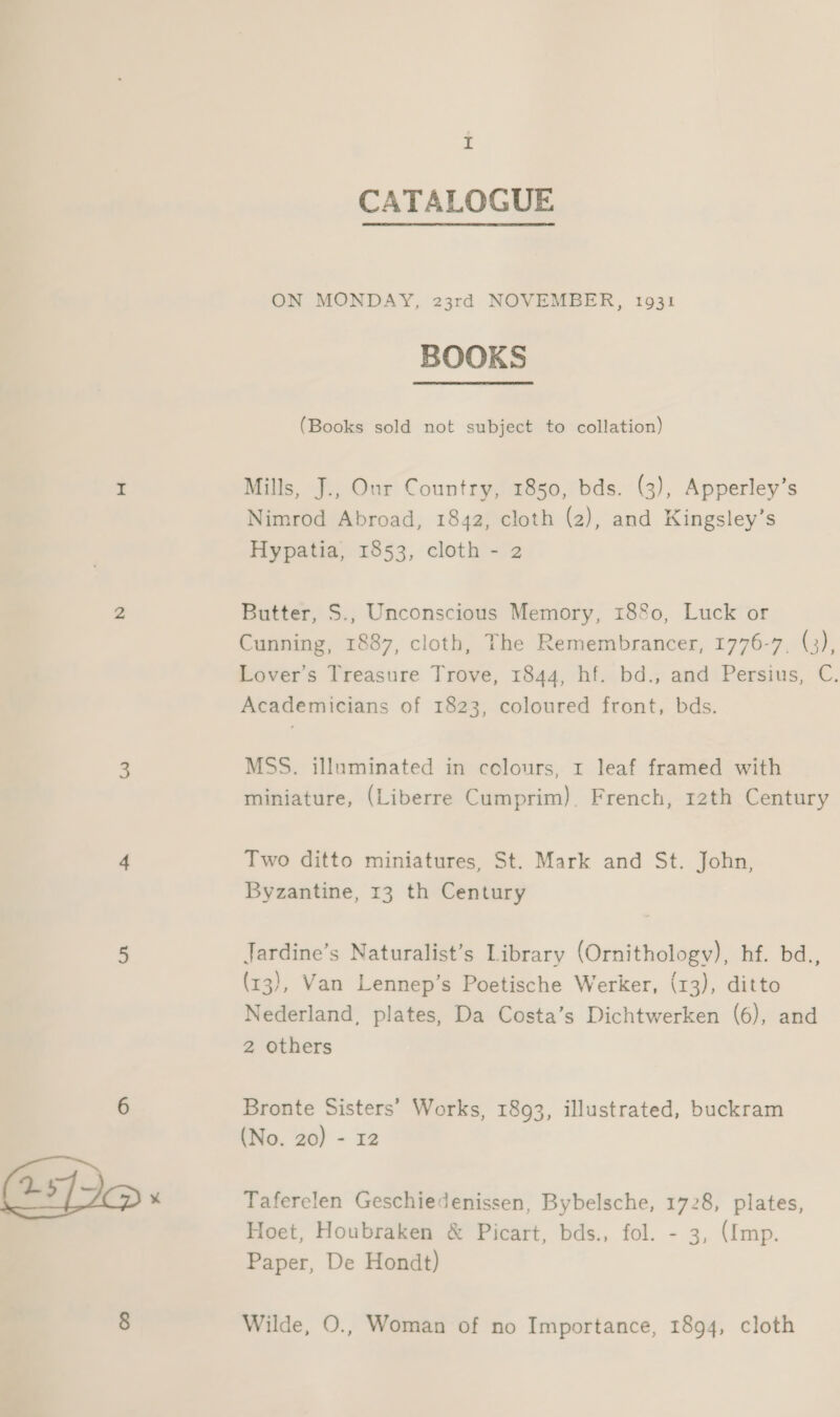 25 z CATALOGUE ON MONDAY, 23rd NOVEMBER, 1931 BOOKS (Books sold not subject to collation) Mills, J., Our Country, 1850, bds. (3), Apperley’s Nimrod Abroad, 1842, cloth (2), and Kingsley’s Hypatia, 1853, cloth - 2 Butter, S., Unconscious Memory, 1880, Luck or Cunning, 1887, cloth, The Remembrancer, 1776-7, (a) Lover’s Treasure Trove, 1844, hf. bd., and Persius, C. Academicians of 1823, coloured front, bds. MSS. illuminated in colours, r leaf framed with miniature, (Liberre Cumprim), French, rath Century Two ditto miniatures, St. Mark and St. John, Byzantine, 13 th Century Jardine’s Naturalist’s Library (Ornithology), be. bd., (13), Van Lennep’s Poetische Werker, (13), ditto Nederland, plates, Da Costa’s Dichtwerken (6), and 2 others Bronte Sisters’ Works, 1893, illustrated, buckram (No. 20) - 12 Taferelen Geschiedenissen, Bybelsche, 1728, plates, Hoet, Houbraken &amp; Picart, bds., fol. - 3, (Imp. Paper, De Hondt) Wilde, O., Woman of no Importance, 1894, cloth