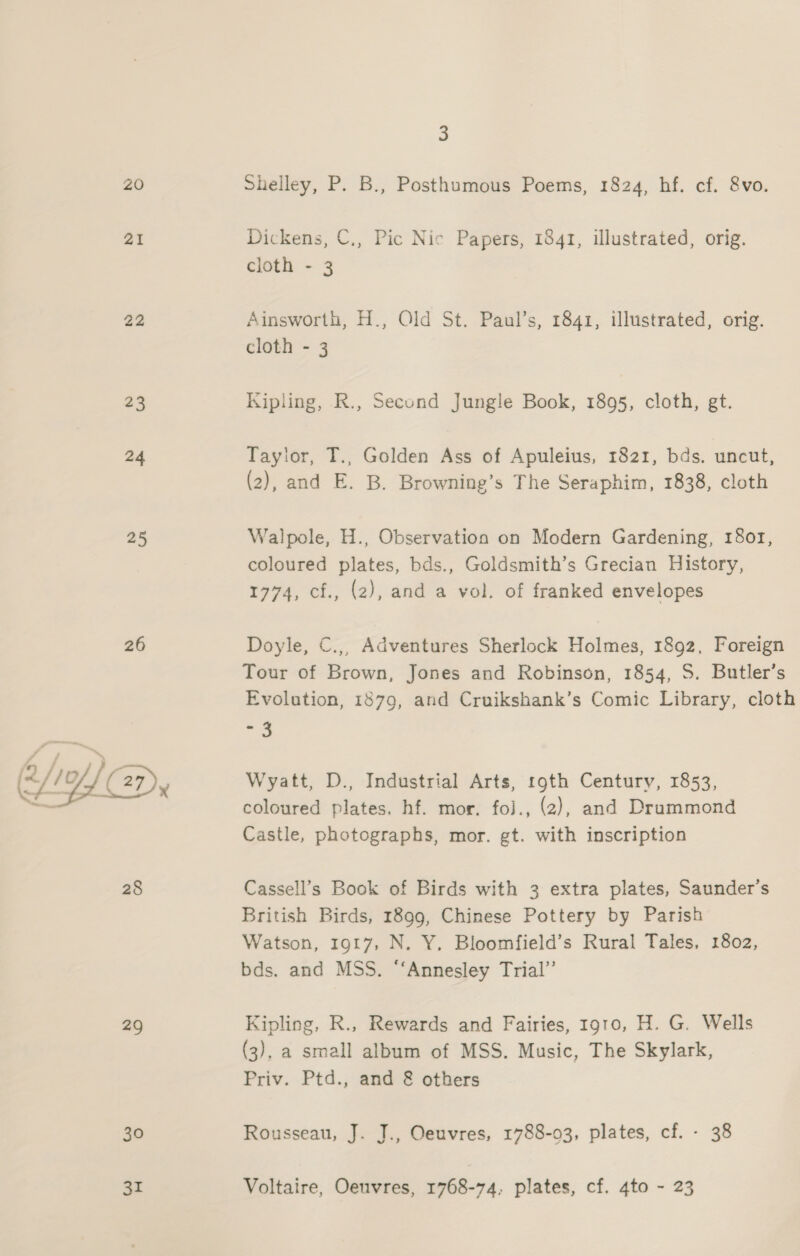 ZO 21 22 23 24 25 26 WD. 28 29 30 31 3 Shelley, P. B., Posthumous Poems, 1824, hf. cf. 8vo. Dickens, C., Pic Nic Papers, 1841, illustrated, orig. cloth - 3 Ainsworth, H., Old St. Paul’s, 1841, illustrated, orig. cloth - 3 Kipling, R., Second Jungle Book, 1895, cloth, gt. Taylor, T., Golden Ass of Apuleius, 1821, bds. uncut, (2), and E. B. Browning’s The Seraphim, 1838, cloth Walpole, H., Observation on Modern Gardening, 18or, coloured plates, bds., Goldsmith’s Grecian History, 1774, cf., (2), and a vol. of franked envelopes Doyle, C.,, Adventures Sherlock Holmes, 1892, Foreign Tour of Brown, Jones and Robinson, 1854, S. Butler’s Evolution, 1879, and Cruikshank’s Comic Library, cloth aie. Wyatt, D., Industrial Arts, roth Century, 1853, coloured plates. hf. mor. foj., (2), and Drummond Castle, photographs, mor. gt. with inscription Cassell’s Book of Birds with 3 extra plates, Saunder’s British Birds, 1899, Chinese Pottery by Parish Watson, 1917, N. Y, Bloomfield’s Rural Tales, 1802, bds. and MSS. “‘Annesley Trial’ Kipling, R., Rewards and Fairies, 1910, H. G. Wells (3), a small album of MSS. Music, The Skylark, Priv. Ptd., and &amp; others Rousseau, J. J., Oeuvres, 1788-03, plates, cf. - 38 Voltaire, Oeuvres, 1768-74, plates, cf. 4to - 23