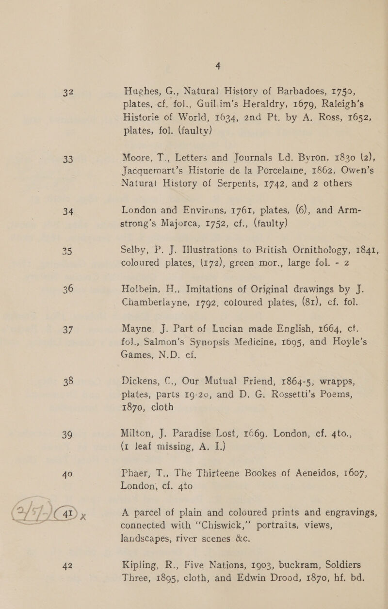 32 33 34 38 39 40 42 4 Hughes, G., Natural History of Barbadoes, 1750, plates, cf. fol., Guil.im’s Heraldry, 1679, Raleigh’s Historie of World, 1034, 2nd Pt. by A. Ross, 1652, plates, fol. (faulty) Moore, T., Letters and Journals Ld. Byron, 1830 (a), Jacquemart’s Historie de la Porcelaine, 1862, Owen’s London and Environs, 1761, plates, (6), and Arm- strong’s Majorca, 1752, cf., (faulty) Selby, P. J. Illustrations to Rritish Ornithology, 1841, coloured plates, (172), green mor., large fol. - 2 Holbein, H., Imitations of Original drawings by J. Chamberlayne, 1792, coloured plates, (81), cf. fol. Mayne J. Part of Lucian made English, 1664, ct. fo]., Salmon’s Synopsis Medicine, 1695, and Hoyle’s Games, N.D. cf. Dickens, C., Our Mutual Friend, 1864-5, wrapps, plates, parts 19-20, and D. G. Rossetti’s Poems, 1870, cloth Milton, J. Paradise Lost, 1669, London, cf. 4to., (1 leaf missing, A. I.) Phaer, T., The Thirteene Bookes of Aeneidos, 1607, London, cf. 4to A parcel of plain and coloured prints and engravings, connected with “Chiswick,’’ portraits, views, landscapes, river scenes &amp;c. Kipling, R., Five Nations, 1903, buckram, Soldiers Three, 1895, cloth, and Edwin Drood, 1870, hf. bd.
