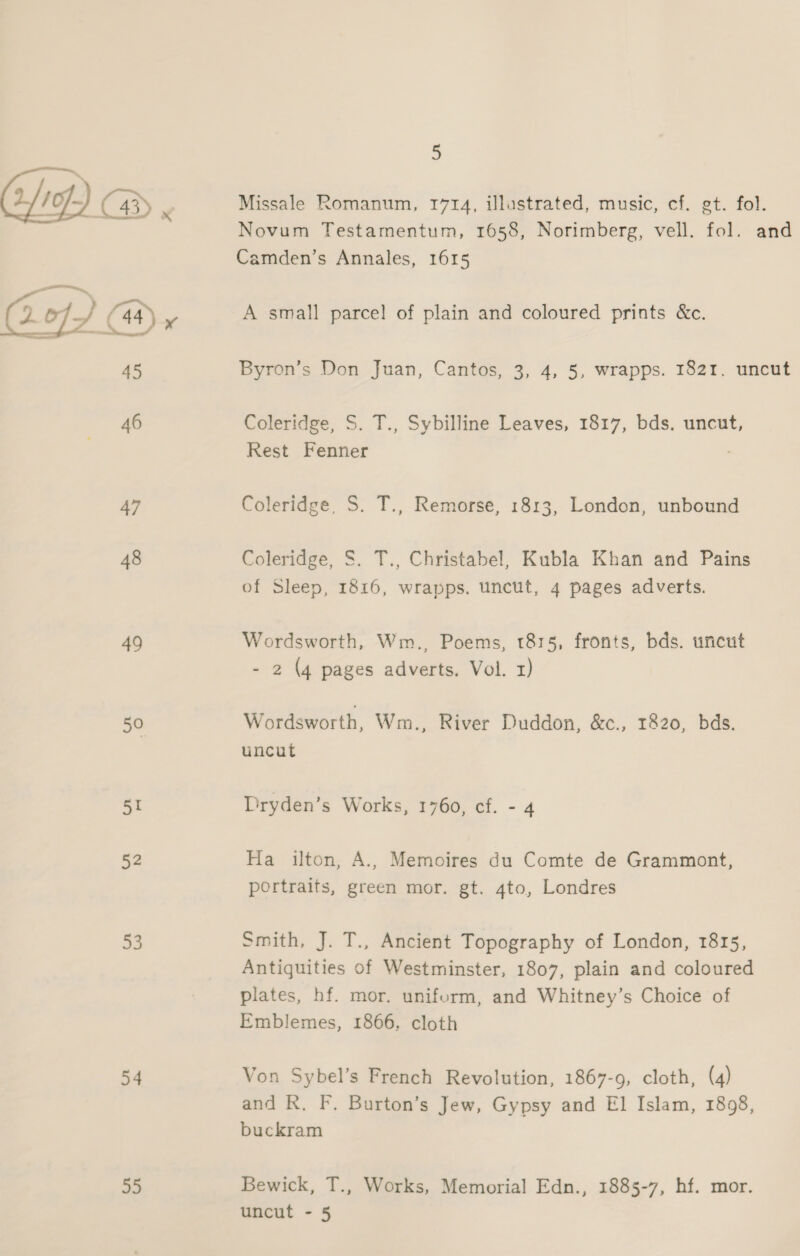 49 5° 51 52 53 54 55 5 Missale Romanum, 1714, illustrated, music, cf. gt. fol. Camden’s Annales, 1615 A small parcel of plain and coloured prints &amp;c. Coleridge, S. T., Sybilline Leaves, 1817, bds. uncut, Rest Fenner Coleridge, S. T., Remorse, 1813, London, unbound Coleridge, S. T., Christabel, Kubla Khan and Pains of Sleep, 1816, wrapps. uncut, 4 pages adverts. Wordsworth, Wm., Poems, 1815, fronts, bds. uncut - 2 (4 pages adverts. Vol. 1) Wordsworth, Wm., River Duddon, &amp;c., 1820, bds. uncut Dryden’s Works, 1760, cf. - 4 Ha ilton, A., Memoires du Comte de Grammont, portraits, green mor. gt. 4to, Londres Smith, J. T., Ancient Topography of London, 1815, Antiguities of Westminster, 1807, plain and coloured plates, hf. mor. uniform, and Whitney’s Choice of Emblemes, 1866, cloth Von Sybel’s French Revolution, 1867-9, cloth, (4) and R. F. Burton’s Jew, Gypsy and El Islam, 1898, buckram Bewick, T., Works, Memorial Edn., 1885-7, hf. mor.