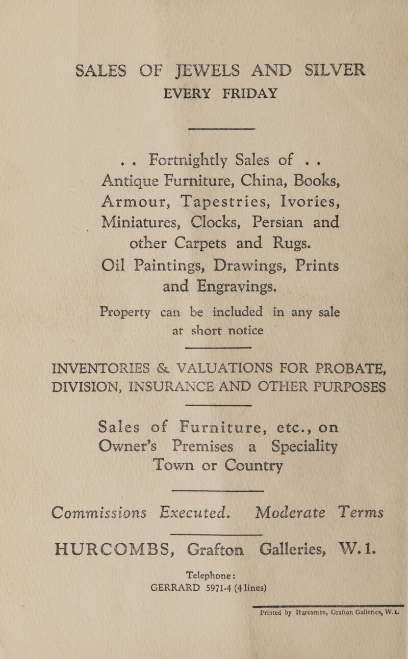 SALES OF JEWELS AND SILVER EVERY FRIDAY .. Fortnightly Sales of .. Antique Furniture, China, Books, Armour, Tapestries, Ivories, Miniatures, Clocks, Persian and other Carpets and Rugs. Oil Paintings, Drawings, Prints and Eneravings. Property can be included in any sale at short notice INVENTORIES &amp; VALUATIONS FOR PROBATE, DIVISION, INSURANCE AND OTHER PURPOSES Sales of Furniture, etc., on Owner’s Premises a Speciality Town or Country Commissions Executed. Moderate Terms HURCOMBS, Grafton Galleries, W.1. Telephone: GERRARD 5971-4 (4 lines) GLAD TTT SEITE TL EL TR PT ET ITE I Printed by Hurcombs, Grafton Galleries, W.2.