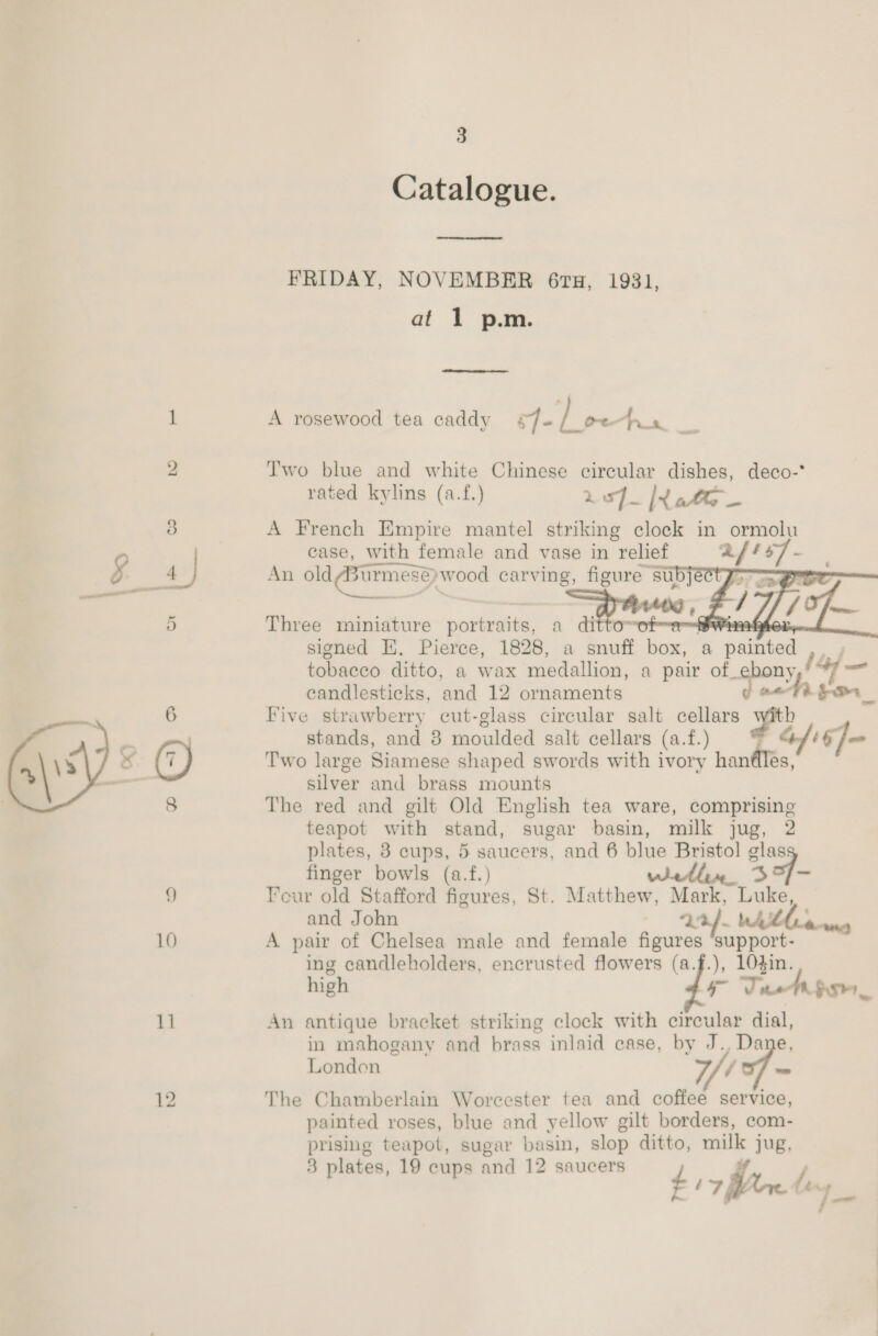 ~—&gt; —  10 11 3 Catalogue.  FRIDAY, NOVEMBER 61TH, 1931, at 1 p.m.  A rosewood tea caddy ¢7- | ei Anis.   Three miniature portraits, a dittom ~hwinn-hte signed EK. Pierce, 1828, a basalt ie: a : pace tvoret ditto, a wax medallion, a pair of. spans candlesticks, and 12 ornaments 4 Five strawberry cut-glass circular salt cellars yi stands, and 8 moulded salt cellars (a.f.) 1/16 = Two large Siamese shaped swords with ivory sade! silver and brass mounts The red and gilt Old English tea ware, comprising teapot with stand, sugar basin, milk jug, 2 plates, 3 cups, 5 saucers, and 6 blue Bristol glass finger bowls (a.f.) within 3]- eur old Stafford figures, St. Matthew, Mark, Luke, and John 2:24. AMM anna A pair of Chelsea male and female figures ‘support- ing candleholders, encrusted flowers (a.f.), 104in. high STi th foe An antique bracket striking clock with circular dial, in mahogany and brass inlaid case, by J., Dane, London 7, / The Chamberlain Worcester tea and coffee service, painted roses, blue and yellow gilt borders, com- prising teapot, sugar basin, slop ditto, mille jug, 3 plates, 19 cups and 12 saucers £17 ffm te