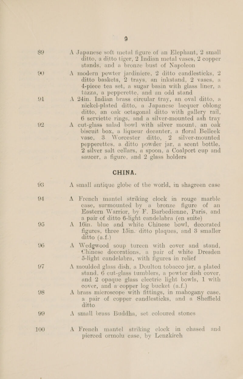 89 oY) 91 92 99 100 9 A Japanese soft metal figure of an Elephant, 2 small ditto, a ditto tiger, 2 Indian metal vases, 2 copper stands, and a bronze bust of Napoleon A modern pewter jardiniere, 2 ditto candlesticks, ‘ ditto baskets, 2 trays, an inkstand, 2 vases, i 4-piece tea set, a sugar basin with glass liner, : tazza, a pepperette, and an odd stand A 24in. Indian brass circular tray, an oval ditto, a nickel-plated ditto, a Japanese lacquer oblong ditto, an oak octagonal ditto with gallery rail, 6 serviette rings, and a silver-mounted ash tray A cut-glass salad bowl with silver mount, an oak biscuit box, a liqueur decanter, a floral Belleek vase, 8. Worcester. ditto, 2 silver-mounted pepperettes, a ditto powder jar, a scent bottle, 2 silver salt cellars, a spoon, a Coalport cup and saucer, a figure, and 2 glass holders ~~ oO © b CHINA. A small antique globe of the world, in shagreen case A French mantel striking clock in rouge marble case, surmounted by a bronze figure of an Kastern Warrior, by F. Barbedienne, Paris, and a pair of ditto 6-light candelabra (en suite) A 16in. blue and white Chinese bowl, decorated figures, three 15in. ditto plaques, and 3 smaller ditto (a.f.) A Wedgwood soup tureen with cover and stand, Chinese decorations, a pair of white Dresden 5-light candelabra, with figures in relief A moulded glass dish, a Doulton tobacco jar, a plated stand, 6 cut-glass tumblers, a pewter dish cover, and 2 opaque glass electric light bowls, 1 with cover, and a copper log bucket (a.f.) A brass microscope with fittings, in mahogany case, a pair of copper candlesticks, and a Sheffield ditto A small brass Buddha, set coloured stones A French mantel striking clock in chased and pierced ormolu case, by Lenzkirch