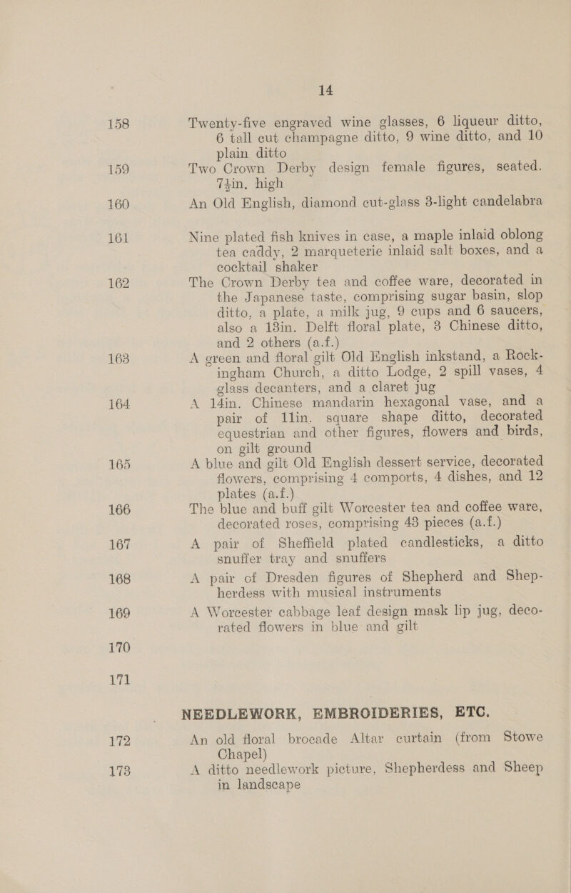 163 164: 14 Twenty-five engraved wine glasses, 6 liqueur ditto, 6 tall eut champagne ditto, 9 wine ditto, and 10 plain ditto | Two Crown Derby design female figures, seated. din, high An Old English, diamond cut-glass 3-light candelabra Nine plated fish knives in case, a maple inlaid oblong tea caddy, 2 marqueterie inlaid salt boxes, and a cocktail shaker The Crown Derby tea and coffee ware, decorated in the Japanese taste, comprising sugar basin, slop ditto, a plate, a milk jug, 9 cups and 6 saucers, also a 13in. Delft floral plate, 3 Chinese ditto, and 2 others (a.f.) A ereen and floral gilt Old English inkstand, a Rock- ingham Church, a ditto Lodge, 2 spill vases, 4 glass decanters, and a claret jug A 14in. Chinese mandarin hexagonal vase, and a pair of llin. square shape ditto, decorated equestrian and other figures, flowers and birds, on gilt ground A blue and gilt Old English dessert service, decorated flowers, comprising 4 comports, 4 dishes, and 12 plates (a.f.) The blue and buff gilt Worcester tea and coffee ware, decorated roses, comprising 48 pieces (a.{.) A pair of Sheffield plated candlesticks, a ditto snuffer tray and snuffers A pair of Dresden figures of Shepherd and Shep- herdess with musical instruments A Worcester cabbage leaf design mask lip jug, deco- rated flowers in blue and gilt An old floral brocade Altar curtain (from Stowe Chapel) A ditto needlework picture, Shepherdess and Sheep in landscape