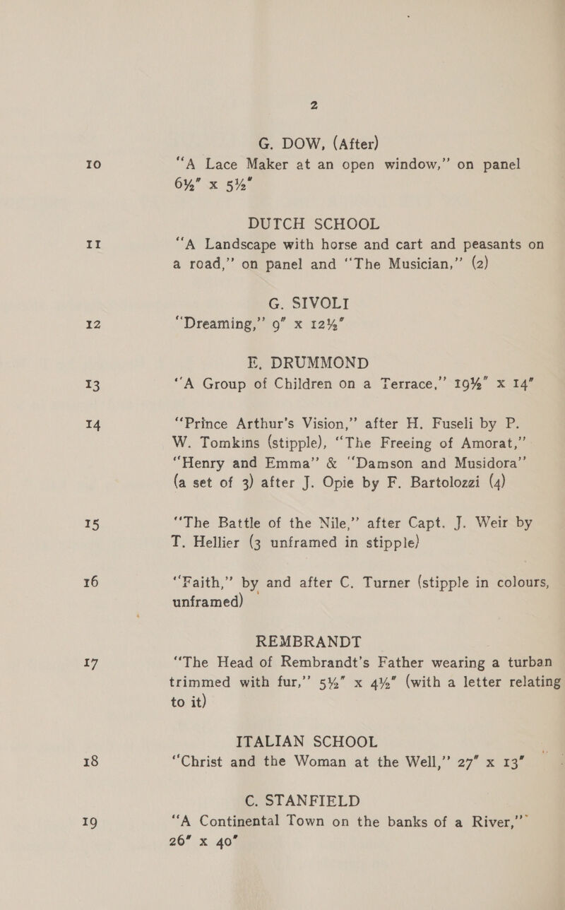 ro ng 12 13 14 15 16 {7 18 19 2 G. DOW, (After) ““A Lace Maker at an open window,’ 6%” x 5% 3 on panel DUTCH SCHOOL “A Landscape with horse and cart and peasants on a road,” on panel and “The Musician,’’ (2) G. SIVOLI “Dreaming,” 9” x 12%’ E, DRUMMOND ‘A Group of Children on a Terrace,” 19% x 14” “Prince Arthur's Vision,” after H. Fuseli by P. W. Tomkins (stipple), “The Freeing of Amorat,”’ “Henry and Emma” &amp; “Damson and Musidora”’ (a set of 3) after J. Opie by F. Bartolozai (4) “The Battle of the Nile,” after Capt. J. Weir by T. Hellier (3 unframed in stipple) ‘Faith,’ by and after C. Turner (stipple in colours, unframed) REMBRANDT “The Head of Rembrandt’s Father wearing a turban trimmed with fur,’’ 5%” x 4%” (with a letter relating to it) ITALIAN SCHOOL “Christ and the Woman at the Well,’”’ 27” x 13” C. STANFIELD “A Continental Town on the banks of a River,’