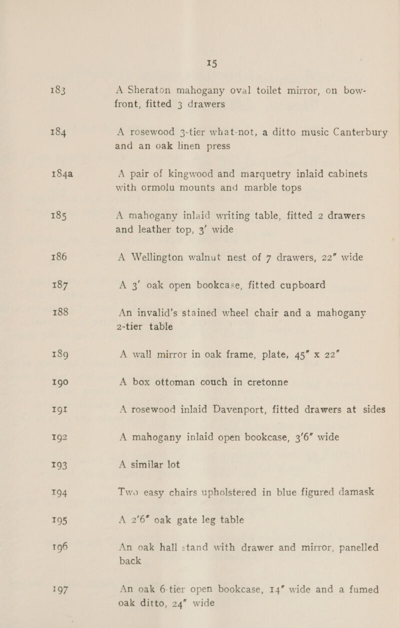 183 A Sheraton mahogany oval toilet mirror, on bow- front, fitted 3 drawers 184 A rosewood 3-tier what-not, a ditto music Canterbury and an oak linen press 184a A pair of kingwood and marquetry inlaid cabinets with ormolu mounts and marble tops 185 A mahogany inlaid writing table, fitted 2 drawers and leather top, 3’ wide 186 A Wellington walnut nest of 7 drawers, 22” wide 187 A 3’ oak open bookcase, fitted cupboard 188 An invalid’s stained wheel chair and a mahogany 2-tier table 189 A wall mirror in oak frame, plate, 45” x 22” Igo A box ottoman couch in cretonne Ig! A rosewood inlaid Davenport, fitted drawers at sides 192 A mahogany inlaid open bookcase, 3'6” wide I93 A similar lot 194 Two easy chairs upholstered in blue figured damask 195 A 2'6” oak gate leg table 196 An oak hall stand with drawer and mirror, panelled back 197 An oak 6-tier open bookcase, 14” wide and a fumed oak ditto, 24” wide