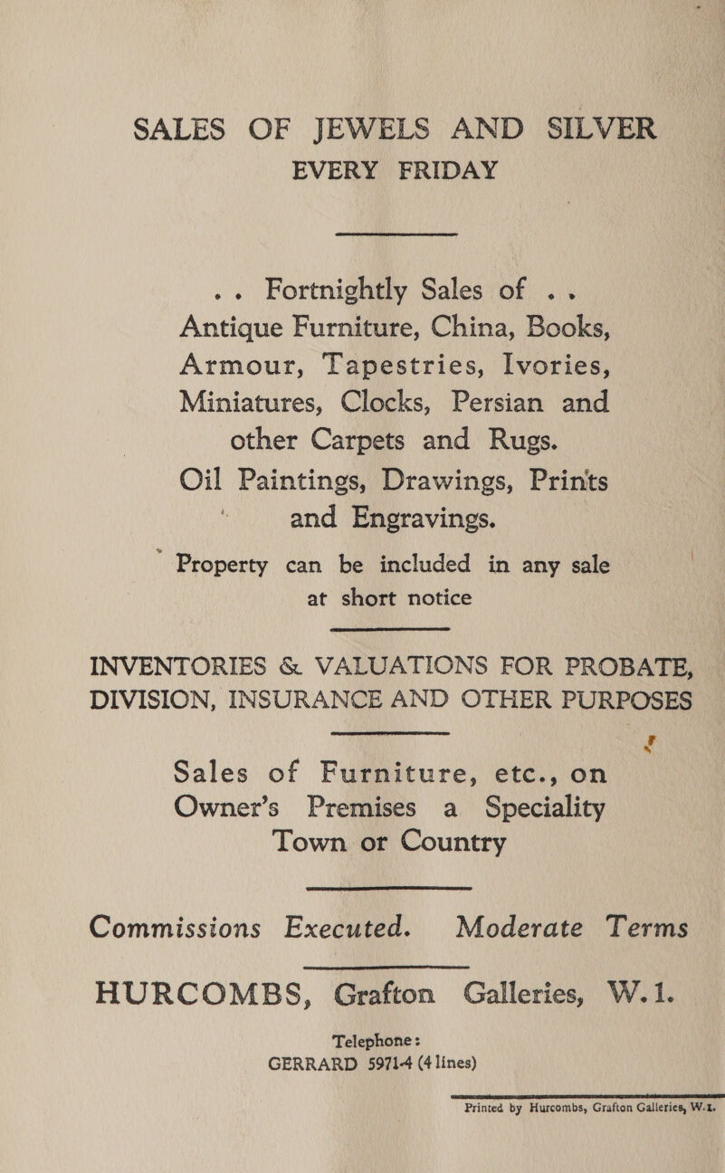 SALES OF JEWELS AND SILVER EVERY FRIDAY .« Fortnightly Sales of .. Antique Furniture, China, Books, Armour, Tapestries, I[vories, Miniatures, Clocks, Persian and other Carpets and Rugs. Oil Paintings, Drawings, Prints and Engravings. Property can be included in any sale at short notice INVENTORIES &amp; VALUATIONS FOR PROBATE, DIVISION, INSURANCE AND OTHER PURPOSES ooo } he f Sales of Furniture, etc., on Owner’s Premises a Speciality Town or Country Commissions Executed. Moderate Terms HURCOMBS, Grafton Galleries, W.1. Telephone: GERRARD 5971-4 (4 lines) ESS URNA IEE ETE ET GE EB ARE I BET Printed by Hurcombs, Grafton Galleries, W.t,