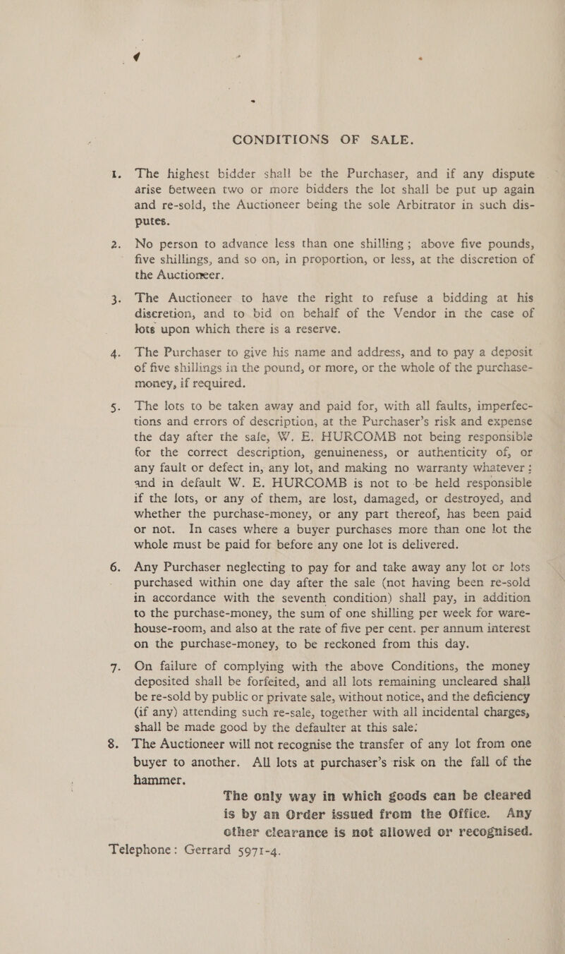 I. CONDITIONS OF SALE. The highest bidder shall be the Purchaser, and if any dispute arise between two or more bidders the lot shall be put up again and re-sold, the Auctioneer being the sole Arbitrator in such dis- putes. No person to advance less than one shilling; above five pounds, five shillings, and so on, in proportion, or less, at the discretion of the Auctioneer. The Auctioneer to have the right to refuse a bidding at his diseretion, and to bid on behalf of the Vendor in the case of lots upon which there is a reserve. The Purchaser to give his name and address, and to pay a deposit of five shillings in the pound, or more, or the whole of the purchase- money, if required. The lots to be taken away and paid for, with all faults, imperfec- tions and errors of description, at the Purchaser’s risk and expense the day after the sale, W. E. HURCOMB not being responsible for the correct description, genuineness, or authenticity of, or any fault or defect in, any lot, and making no warranty whatever: and in default W. E. HURCOMB is not to -be held responsible if the lots, or any of them, are lost, damaged, or destroyed, and whether the purchase-money, or any part thereof, has been paid or not. In cases where a buyer purchases more than one lot the whole must be paid for before any one lot is delivered. Any Purchaser neglecting to pay for and take away any lot or lots purchased within one day after the sale (not having been re-sold in accordance with the seventh condition) shall pay, in addition to the purchase-money, the sum of one shilling per week for ware- house-room, and also at the rate of five per cent. per annum interest on the purchase-money, to be reckoned from this day. On failure of complying with the above Conditions, the money deposited shall be forfeited, and all lots remaining uncleared shall be re-sold by public or private sale, without notice, and the deficiency (if any) attending such re-sale, together with all incidental charges, shall be made good by the defaulter at this sale: The Auctioneer will not recognise the transfer of any lot from one buyer to another, All lots at purchaser’s risk on the fall of the hammer. The only way in which gocds can be cleared is by an Order issued from the Office. Any other clearance is not allowed or recognised.