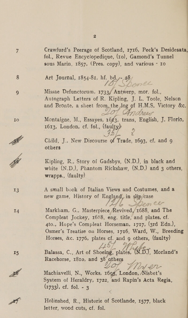 7 Crawfurd’s Peerage of Scotland, 1716, Peck’s Desidesata, fol., Revue Encyclopedique, (10), Gamond’s Tunnel sous Marin, 1857, (Pres. copy), and various - ro 8 Art Journal, 1854-81, hf. re BY 1] re 9 | Missae Defunctorum, 1733/ Go. mor. fol., Autograph Letters of R. Kipling, J. L. Toole, Nelson and Bronte, a sheet from, the log 9f H.M.S. Victory &amp;c. Daf ig 7. Z Be 9fes Io Montaigne, M., Essayes, 1613, trans, Enelish, J. Florio, — 1613, Donen oe fol., fansyy Child, J., New Discourse of Trade. 1693, cf. and 9 others }  Kipling, R., Story of Gadsbys, (N.D.), in black and white (N.D.), Phantom Rickshaw, (N.D.) and 3 others, wrapps., (faulty) 13 A small book of Italian Views and Costumes, and a new game, History of oy in Rs ‘case f oe ys) &gt; te EMM 14 Markham, G., Masterpiece, enivedy 688, and The Compleat Jockey, 1688, eng. title, and plates, cf. 4to., Hope’s Compleat Horseman, 1717, (3rd Edn.), Osmer’s Treatise oi Horses, 1716, Ward, W., Breeding Horses, &amp;c. sa plates a. and 9 ochets (faulty) WA Yor 4  15 Balassa, C., Art of Shoeing, grits Ss Morland’s Racehorse, Tae and 38 oP V4 7) ee ~/L- af Machiavelli, N., Works, wd guerre isbet’s System of Hevalery, 1722, and Rapin’s Acta Regia, (1733), cf. fel. 3 Holinshed, R., Historie of Scotlande, 1577, black letter, wood cuts, cf. fol. c