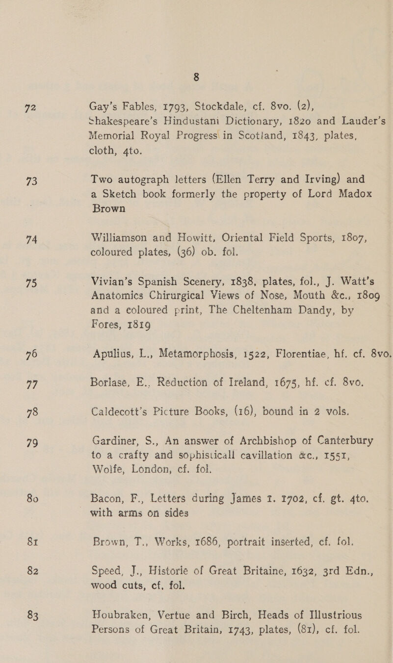 72 73 74 75 76 77 78 79 80 8t 82 83 8 Gay’s Fables, 1793, Stockdale, cf. 8vo. (2), ~hakespeare’s Hindustani Dictionary, 1820 and Lauder’s Memorial Royal Progress in Scotland, 1843, plates, cloth, 4to. Two autograph letters (Ellen Terry and Irving) and a Sketch book formerly the property of Lord Madox Brown Williamson and Howitt, Oriental Field Sports, 1807, coloured plates, (36) ob. fol. Vivian’s Spanish Scenery, 1838, plates, fol., J. Watt’s Anatomics Chirurgical Views of Nose, Mouth &amp;c., 1809 and a coloured print, The Cheltenham Dandy, by Fores, 1819 Apulius, L., Metamorphosis, 1522, Florentiae, hf. cf. 8vo. Borlase, E., Reduction of Ireland, 1675, hf. cf. 8vo. Caldecott’s Picture Books, (16), bound in 2 vols. Gardiner, S., An answer of Archbishop of Canterbury to a crafty and sophisticall cavillation &amp;c., I155T, Wolfe, London, cf. fol. Bacon, F., Letters during James 2. 1702, cf. gt. 4to. Brown, T., Works, 1686, portrait inserted, cf. fol. Speed, J., Historie of Great Britaine, 1632, 3rd Edn., wood cuts, cf, fol. Houbraken, Vertue and Birch, Heads of Illustrious Persons of Great Britain, 1743, plates, (81), cf. fol.