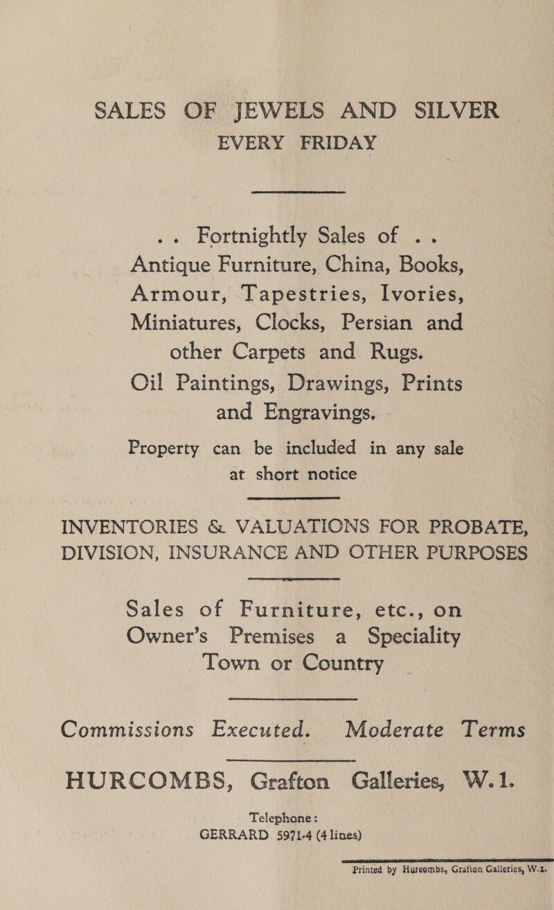 SALES OF JEWELS AND SILVER EVERY FRIDAY .« Fortnightly Sales of .. _ Antique Furniture, China, Books, Armour, Tapestries, Ivories, Miniatures, Clocks, Persian and other Carpets and Rugs. Oil Paintings, Drawings, Prints and Engravings. Property can be included in any sale at short notice INVENTORIES &amp; VALUATIONS FOR PROBATE, DIVISION, INSURANCE AND OTHER PURPOSES Sales of Furniture, etc., on Owner’s Premises a Speciality Town or Country Commissions Executed. Moderate Terms HURCOMBS, Grafton Galleries, W.1. Telephone: GERRARD 5971-4 (4 lines) Printed by Hureombs,- Grafton Galleries, W.2.