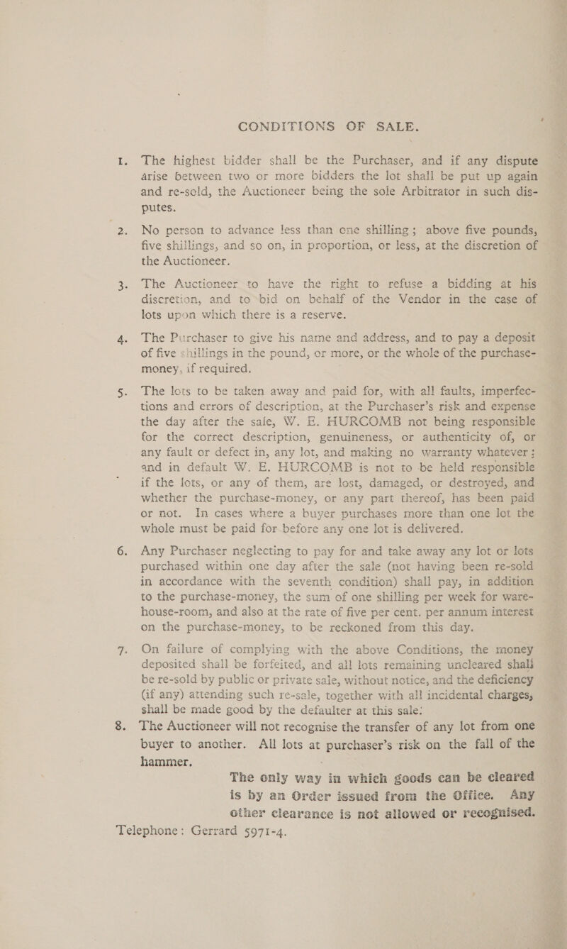 CONDITIONS OF SALE. The highest bidder shall be the Purchaser, and if any dispute arise between two or more bidders the lot shall be put up again and re-sold, the Auctioneer being the sole Arbitrator in such dis- putes. No person to advance less than ene shilling; above five pounds, five shillings, and so on, in proportion, er less, at the discretion of the Auctioneer. The Auctioneer-to have the right to refuse a bidding at his discretion, and to bid on behalf of the Vendor in the case of lots upon which there is a reserve. The Purchaser to give his name and address, and to pay a deposit of five shillings in the pound, or more, or the whole of the purchase- money, if required. The lots to be taken away and paid for, with all faults, imperfec- tions and errors of description, at the Purchaser’s risk and expense the day after the sale, WV. E. HURCOMB not being responsible for the correct description, genuineness, or authenticity of, or any fault or defect in, any lot, and making no warranty whatever ; and in default W. E. HURCOMB is not to -be held responsible if the lots, or any of them, are lost, damaged, or destroyed, and whether the purchase-money, or any part thereof, has been paid or not. In cases where a buyer purchases more than one lot the whole must be paid for before any one lot is delivered. Any Purchaser neglecting to pay for and take away any lot or lots purchased within one day after the sale (not having been re-sold in accordance with the seventh condition) shall pay, in addition to the purchase-money, the sum of one shilling per week for ware- house-room, and also at the rate of five per cent. per annum interest on the purchase-money, to be reckoned from this day. On failure of complying with the above Conditions, the money deposited shall be forfeited, and all lots remaining uncleared shali be re-sold by public or private sale, without notice, and the deficiency Gif any) attending such re-sale, together with all incidental charges, shall be made good by the defaulter at this sale: The Auctioneer will not recognise the transfer of any lot from one buyer to another. All lots at purchaser’s risk on the fall of the hammer, The only way in which goods can be cleared is by an Order issued from the Office. Any other clearance is not allowed or recognised. wise