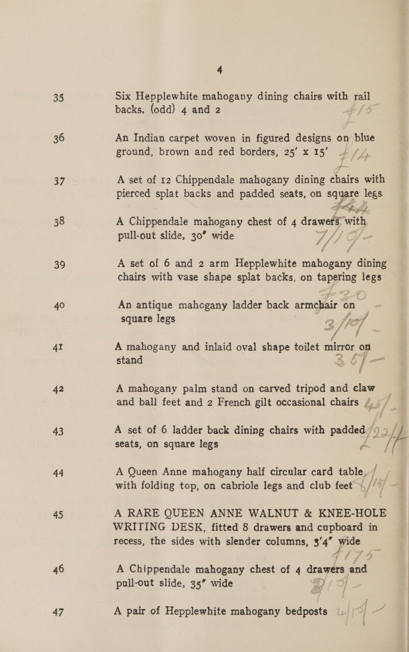 35 36 37 38 39 40 4I 42 43 44 45 46 47 4 Six Hepplewhite mahogany dining chairs with pa backs, (odd) 4 and 2 £ fe An Indian carpet woven in figured designs on blue ground, brown and red borders, 25’ x 15’ 4 //, A set of 12 Chippendale mahogany dining chairs with Pierced splat backs and padded seats, on square legs BG WS, A Chippendale mahogany chest of 4 drawefs mi pull-out slide, 30° wide f/f OY A set of 6 and 2 arm Hepplewhite mahogany dining chairs with vase shape splat backs, on Bei gee legs An antique mahogany ladder back armchair on square legs - fed Po f &gt; s -_ f f A mahogany and inlaid oval shape toilet mirror on stand 5 of— £ f A mahogany palm stand on carved tripod and claw 5 and ball feet and 2 French gilt occasional chairs be 7 A set of 6 ladder back dining chairs with padded / seats, on square legs A Queen Anne mahogany half circular card table. / i with folding top, on cabriole legs and club feet, //”/ A RARE QUEEN ANNE WALNUT &amp; KNEE-HOLE WRITING DESK, fitted 8 drawers and cupboard in recess, the sides with slender columns, 3'4 yer - A Chippendale mahogany chest of 4 drawers oa pall-out slide, 35” wide ae A pair of Hepplewhite mahogany bedposts