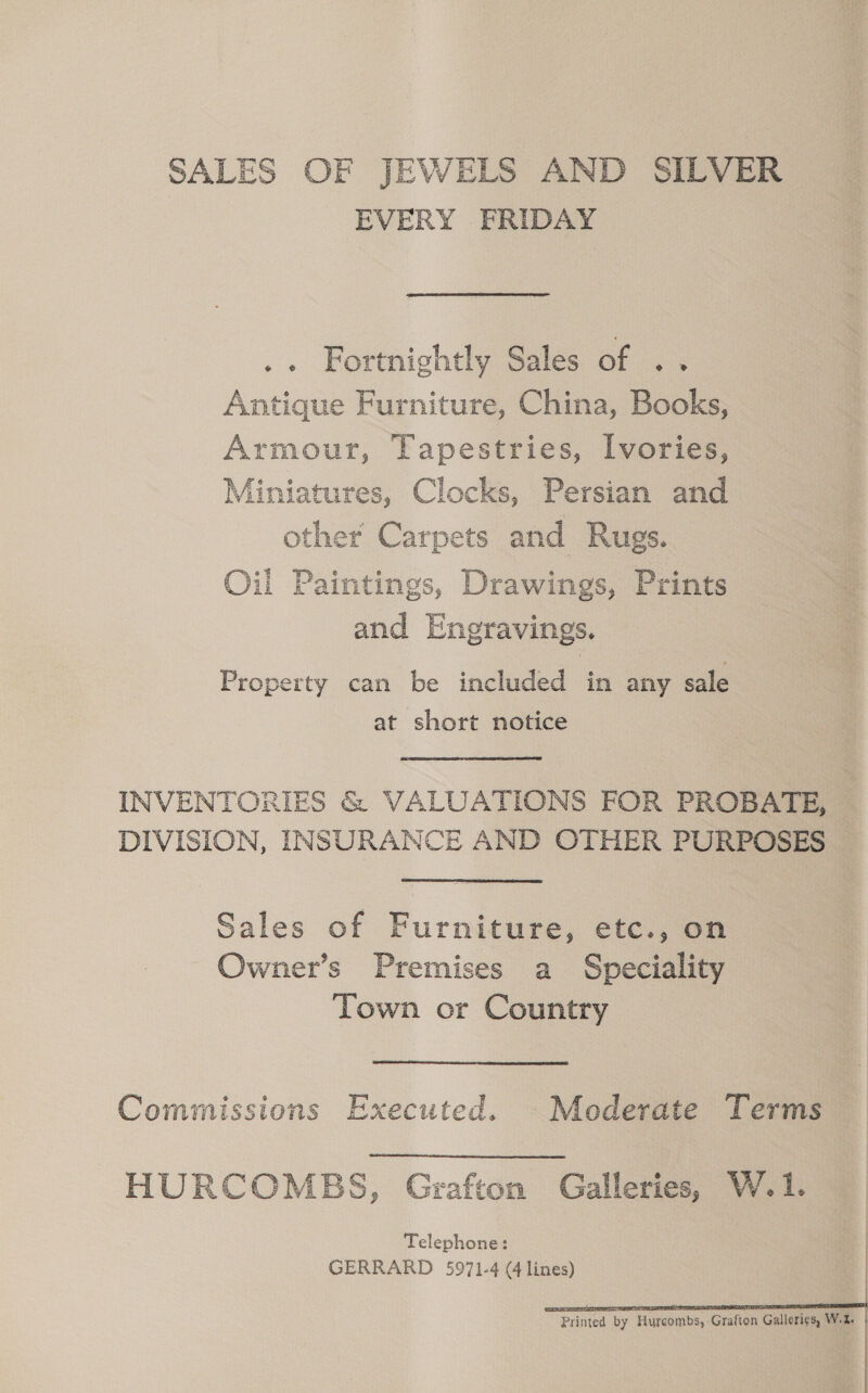 SALES OF JEWELS AND SILVER EVERY FRIDAY .. Fortnightly Sales of .. Antique Furniture, China, Books, Armour, Tapestries, Ivories, Miniatures, Clocks, Persian and other Carpets and Rugs. Oil Paintings, Drawings, Prints and Engravings. Property can be included in any sale at short notice INVENTORIES &amp; VALUATIONS FOR PROBATE, DIVISION, INSURANCE AND OTHER PURPOSES Sales of Furniture, etc., on Owner’s Premises a Speciality Town or Country Commissions Executed. © Moderate Terms HURCOMBS, Grafton Galleries, W.1. Telephone: GERRARD 5971-4 (4 lines)    Printed by Hurcombs, Grafton Galleries, W.2,