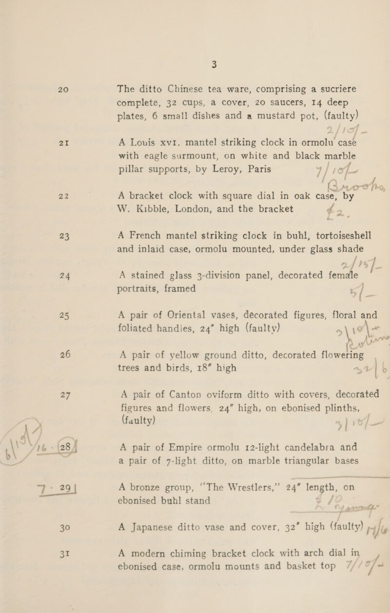 20 21 23 24 25 26 27 30 31 3 The ditto Chinese tea ware, comprising a sucriere complete, 32 cups, a cover, 20 saucers, 14 deep plates, 6 small dishes and a mustard pot, (faulty) A Louis xvi. mantel striking clock in ormolu case with eagle surmount, on white and black marble pillar supports, by Leroy, Paris 4 / 7 // / le ~ At, vr oe fe Y A bracket clock with square dial in oak case, by W. Kibble, London, and the bracket d 2 A French mantel striking clock in buhl, tortoiseshell and inlaid case, ormolu mounted, under glass shade Pe &gt; f by A stained glass 3-division panel, decorated female portraits, framed x / A pair of Oriental vases, decorated figures, floral and foliated handles, 24” high (faulty) i he (Oana ‘o Ate d A pair of yellow ground ditto, decorated flowering trees and birds, 18” high a4 | b A pair of Canton oviform ditto with covers, decorated figures and flowers, 24” high, on ebonised plinths, (faulty) yi , a A pair of Empire ormolu 12-light candelabra and a pair of 7-light ditto, on marble triangular bases A bronze group, “The Wrestlers,” 24” length, on ebonised buhl stand le poate nrom A Japanese ditto vase and cover, 32° high (faulty) i le A modern chiming bracket clock with arch dial in _ ebonised case, ormolu mounts and basket top Uhh f.