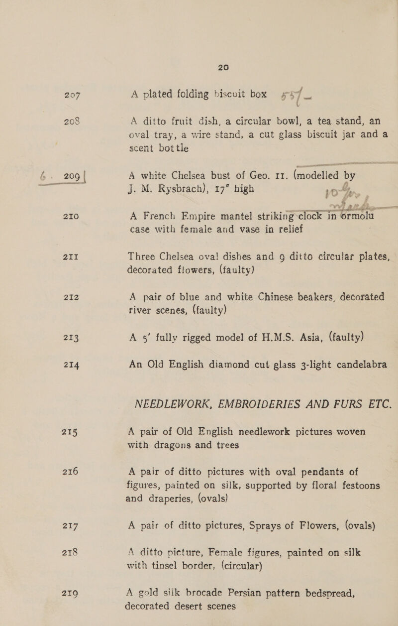207 208 210 211 212 2903 214 215 216 217 218 219 20 f A plated folding biscuit box s37 A ditto fruit dish, a circular bowl, a tea stand, an oval tray, a wire stand, a cut glass biscuit jar and a scent bottle A white Chelsea bust of Geo. 11. (modelled by J. M. Rysbrach), 17” high vo Wy , A French Empire mantel striking clock in Cease i case with female and vase in relief Three Chelsea ova! dishes and 9g ditto circular plates, decorated flowers, (faulty) A pair of blue and white Chinese beakers, decorated river scenes, (faulty) A 5! fully rigged model of H.M.S. Asia, (faulty) An Old English diamond cut glass 3-light candelabra NEEDLEWORK, EMBROIDERIES AND FURS ETC. A pair of Old English needlework pictures woven with dragons and trees A pair of ditto pictures with oval pendants of figures, painted on silk, supported by floral festoons and draperies, (ovals) A pair of ditto pictures, Sprays of Flowers, (ovals) A ditto picture, Female figures, painted on silk with tinsel border, (circular) A gold siik brocade Persian pattern bedspread, decorated desert scenes