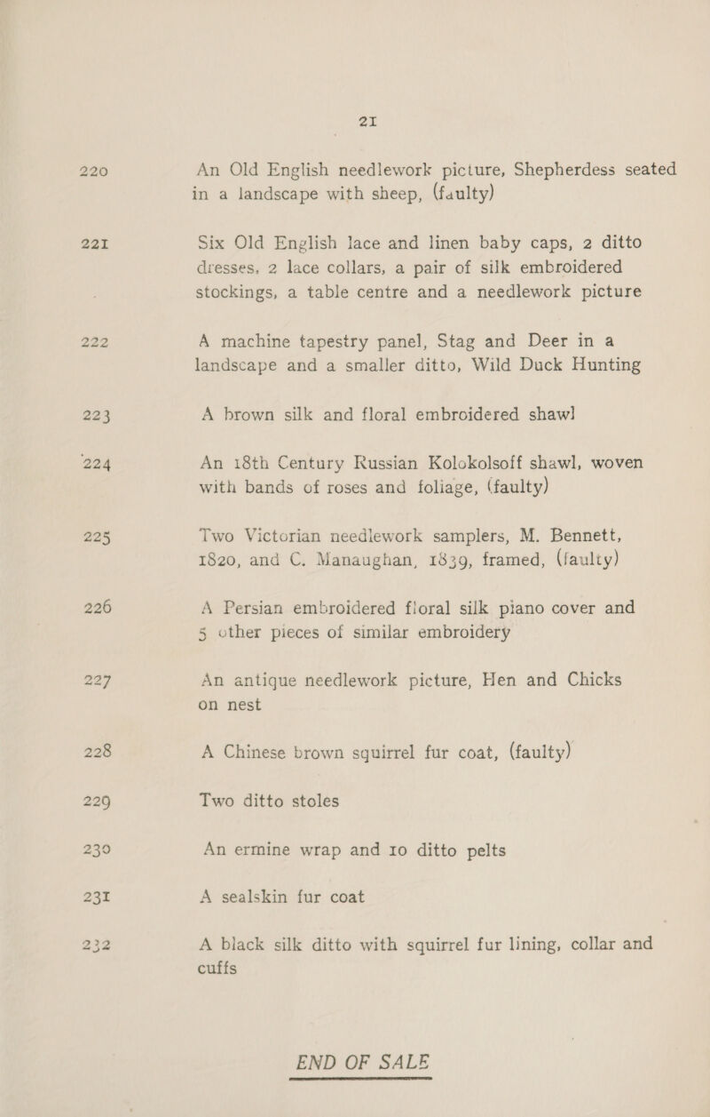220 221 222 223 224 225 226 21 An Old English needlework picture, Shepherdess seated in a landscape with sheep, (faulty) Six Old English lace and linen baby caps, 2 ditto dresses, 2 lace collars, a pair of silk embroidered stockings, a table centre and a needlework picture A machine tapestry panel, Stag and Deer in a landscape and a smaller ditto, Wild Duck Hunting A brown silk and floral embroidered shaw] An 18th Century Russian Kolokolsoff shawl, woven with bands of roses and foliage, (faulty) Two Victorian needlework samplers, M. Bennett, 1820, and C. Manaughan, 1839, framed, (faulty) A Persian embroidered floral silk piano cover and 5 other pieces of similar embroidery An antigue needlework picture, Hen and Chicks on nest A Chinese brown squirrel fur coat, (faulty) Two ditto stoles An ermine wrap and Io ditto pelts A sealskin fur coat A black silk ditto with squirrel fur lining, collar and cuffs END OF SALE 