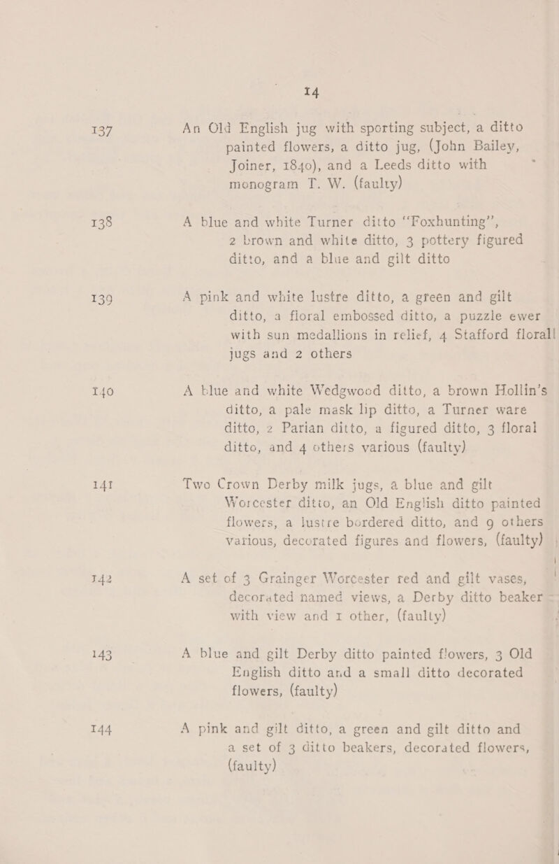 137 138 139 141 T42 144 14 An Old English jug with sporting subject, a ditto painted flowers, a ditto jug, (John Bailey, Joiner, 1840), and a Leeds ditto with menogram T. W. (faulty) A blue and white Turner ditto ‘‘Foxhunting’”’, 2 brown and white ditto, 3 pottery figured ditto, and a blue and gilt ditto A pink and white lustre ditto, a green and gilt ditto, a floral embossed ditto, a puzzle ewer with sun medallions in relief, 4 Stafford florall jugs and 2 others A blue and white Wedgwood ditto, a brown Hollin’s ditto, a pale mask lip ditto, a Turner ware ditto, 2 Parian ditto, a figured ditto, 3 floral ditto, and 4 others various (faulty) Two Crown Derby milk jugs, a blue and gilt Worcester ditto, an Old English ditto painted flowers, a lustre bordered ditto, and g others vatious, decorated figures and flowers, (faulty) A set of 3 Grainger Worcester red and gilt vases, decorated named views, a Derby ditto beaker with view and 1 other, (faulty) A blue and gilt Derby ditto painted flowers, 3 Old English ditto and a small ditto decorated flowers, (faulty) A pink and gilt ditto, a green and gilt ditto and a set of 3 ditto beakers, decorated flowers, (faulty)