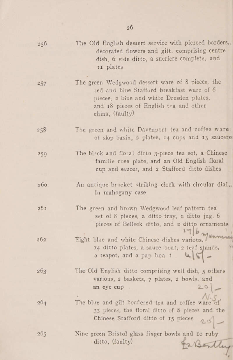 256 258 259 260 261 262 263 264 265 26 The Old English dessert service with pierced borders,, decorated flowers and gilt, comprising centre dish, 6 side ditto, a sticriere complete, and 1I plates  The green Wedgwood dessert ware of 8 pieces, the red and biue Stafford breakfast ware of 6 pieces, 2 biue and white Dresden plates, and 18 pieces of English tea and other china, (faulty) The green and white Davenport tea and coffee ware of slop basin, 2 plates, 14 cups and 13 saucerss The bleck and floral ditto 3-piece tea set, a Chinese famille rose plate, and an Old English floral cup and saucer, and 2 Stafford ditto dishes An antique bracket striking clock with circular dial,, in mahegany case The green and brown Wedgwocd leaf pattern tea set of 8 pieces, a ditto tray, a ditto jug, 6 pieces of Belleek ditto, and 2 ditto ornaments | 4b Right blue and white Chinese dishes vations 7 nn 14 ditto plates, a sauce buat, 2 leaf stands, ™ a teapot, and a pap boa t ul - The Old English ditto comprising weil dish, 5 others various, 2 baskets, 7 plates, 2 bowls, and an eye cup . 25 | __ The blue and gilt bordered tea and coffee ware “of 33 pieces, the floral ditto of 8 pieces and the Chinese Stafford ditto of 15 pieces aS ee Nine green Bristol glass finger bowls and Io ruby ditto, (faulty) $a. e es | / t