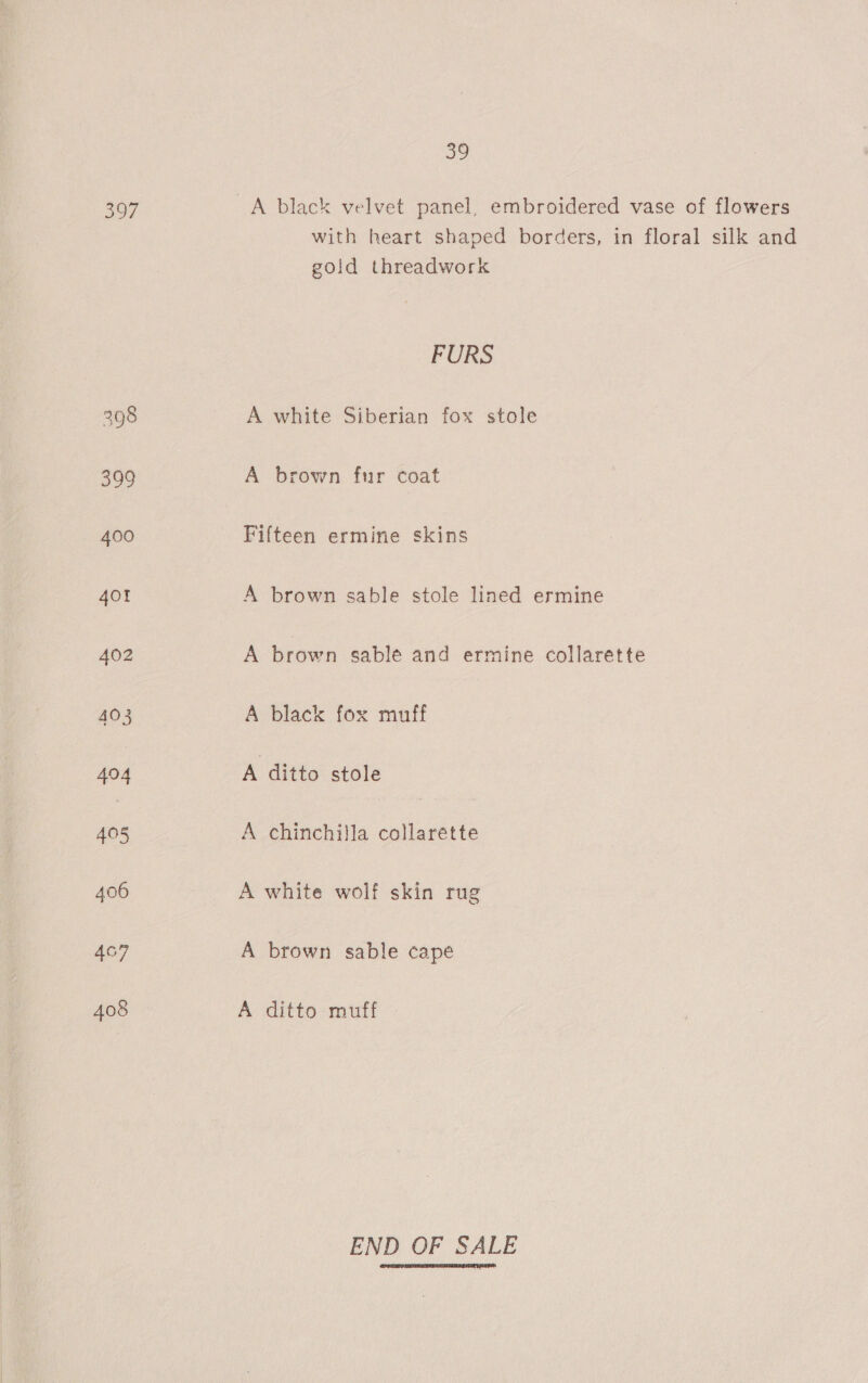 397 407 408 ao with heart shaped borders, in floral silk and gold threadwork FURS A white Siberian fox stole A brown fur coat Fifteen ermine skins A brown sable stole lined ermine A brown sable and ermine collarette A black fox muff A ditto stole A chinchilla collarette A white wolf skin rug A brown sable cape A ditto muff END OF SALE 