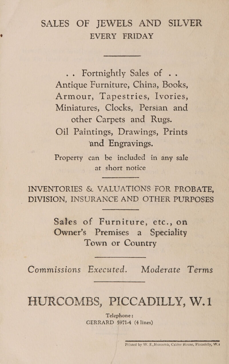 SALES OF JEWELS AND SILVER EVERY FRIDAY . « Fortnightly, Sales ors... Antique Furniture, China, Books, Armour, Tapestries, Ivories, Miniatures, Clocks, Persian and other Carpets and Rugs. Oil Paintings, Drawings, Prints ‘and Engravings. Property can be included in any sale at short notice INVENTORIES &amp; VALUATIONS FOR PROBATE, DIVISION, INSURANCE AND OTHER PURPOSES Sales of Furniture, etc., on Owner’s Premises a Speciality Town or Country Commissions Executed. Moderate Terms HURCOMBS, PICCADILLY, W.1 Telephone: GERRARD 5971-4 (4 lines) > condi Printed by W. E.,Hurcomb, Calder House, Piccadilly, Wt