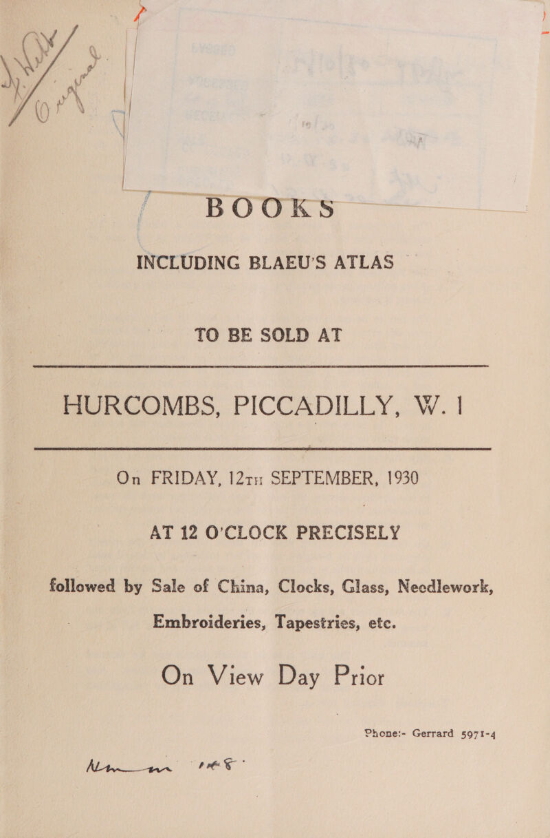  “BOOKS INCLUDING BLAEU’S ATLAS TO BE SOLD AT HURCOMBS, PICCADILLY, W. | On FRIDAY, I2tn SEPTEMBER, 1930 AT 12 O’CLOCK PRECISELY followed by Sale of China, Clocks, Glass, Necdlework, Embroideries, Tapestries, etc. On View Day Prior Phone:- Gerrard 5971-4 Ray a