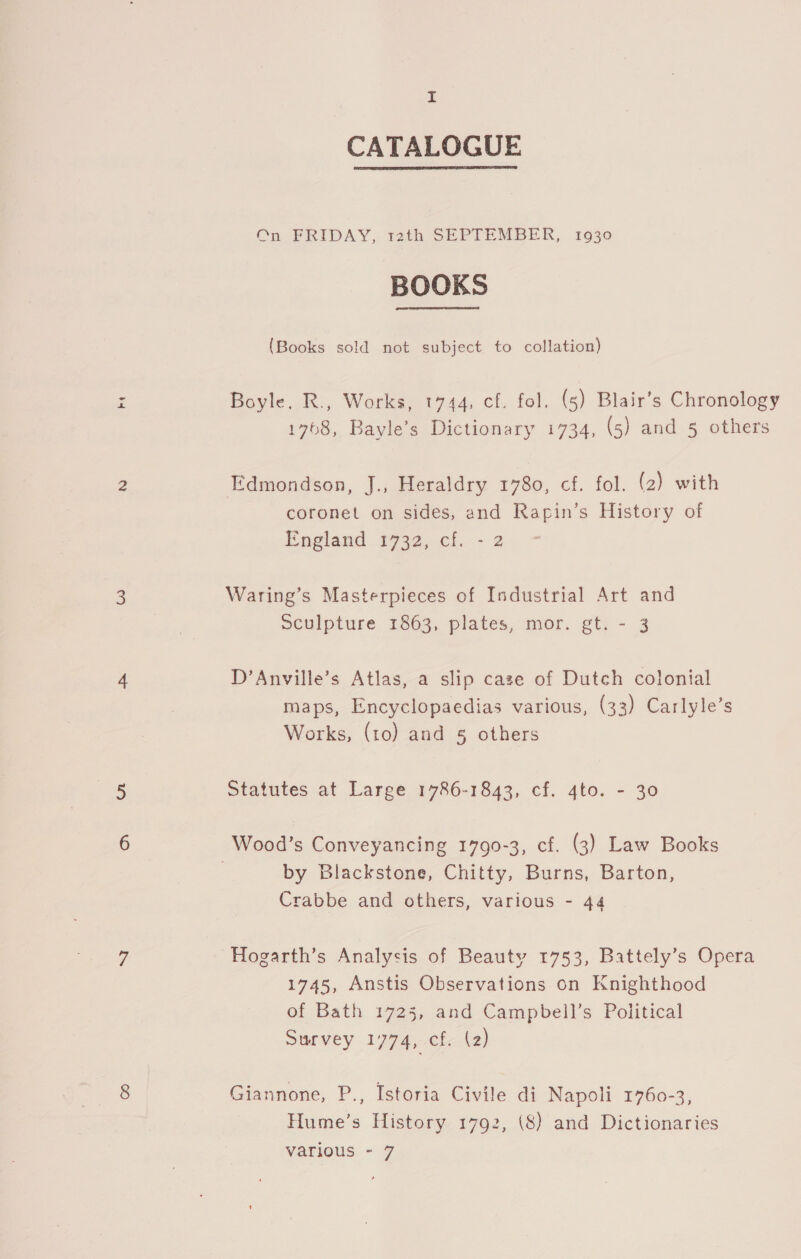 CATALOGUE  On FRIDAY, rath SEPTEMBER, 1930 BOOKS (Books sold not subject to collation) Boyle. R., Works, 1744, cf. fol. (5) Blair’s Chronology 1768, Bayle’s Dictionary 1734, (5) and 5 others Edmondson, J., Heraldry 1780, cf. fol. (2) with coronet on sides, and Rapin’s History of England $932, cl..- 2 Waring’s Masterpieces of Industrial Art and sculpture 1863, plates, mor. gt. - 3 D’Anville’s Atlas, a slip case of Dutch colonial maps, Encyclopaedias various, (33) Carlyle’s Works, (to) and 5 others Statutes at Large 1786-1843, cf. 4to. - 30 Wood’s Conveyancing 1790-3, cf. (3) Law Books by Blackstone, Chitty, Burns, Barton, Crabbe and others, various - 44 Hogarth’s Analysis of Beauty 1753, Battely’s Opera 1745, Anstis Observations on Knighthood of Bath 1725, and Campbell’s Political Survey 1774, cf. (2) Giannone, P., Istoria Civile di Napoli 1760-3, Hume’s History 1792, (8) and Dictionaries various - 7