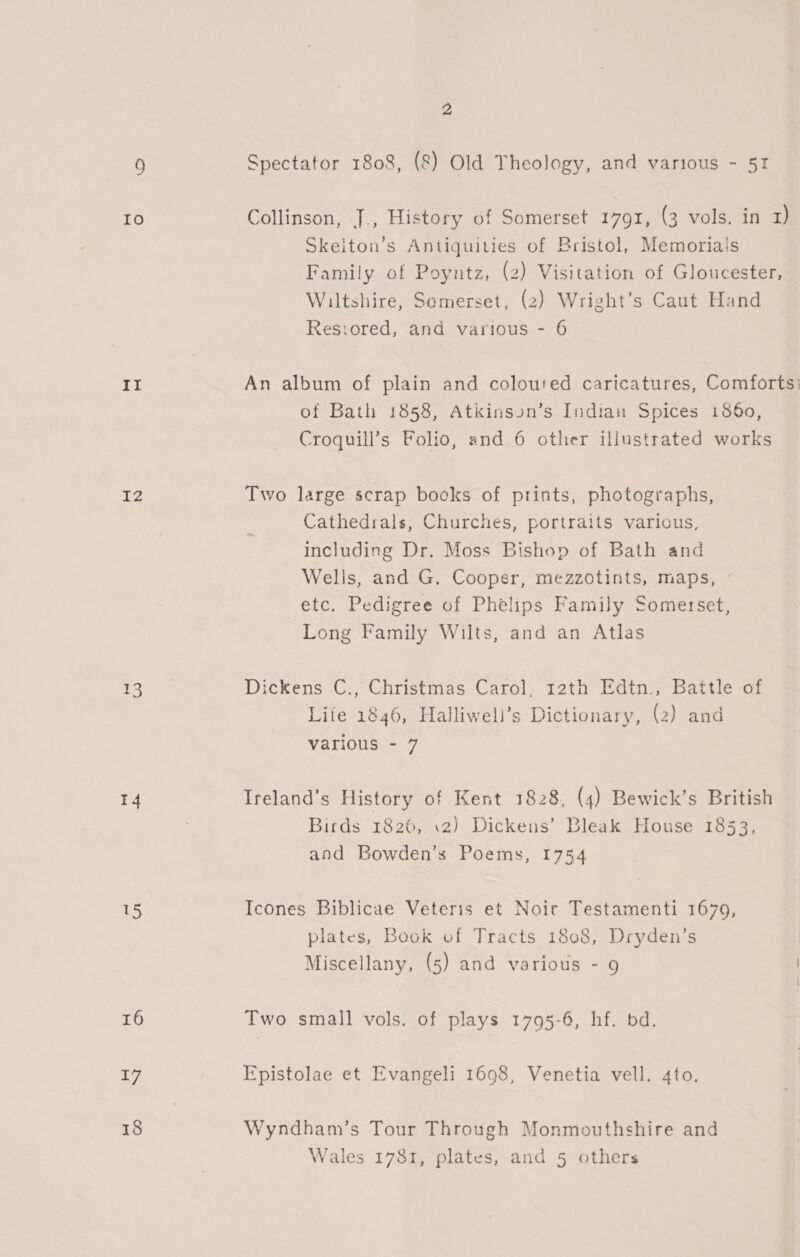 ge) It IZ 13 14 US 16 17 18 2 Spectator 1808, (&amp;) Old Theology, and various - 51 Collinson, J., History of Somerset 1791, (3 vols. in 1) Skeiton’s Antiquities of Bristol, Memoriais Family of Poyntz, (2) Visitation of Gloucester, Wiltshire, Somerset, (2) Wright’s Caut Hand Resiored, and various - 6 An album of plain and coloured caricatures, Comforts: of Bath 1858, Atkinson’s Indian Spices 1860, Croquill’s Folio, and 6 other illustrated works Two large scrap books of prints, photographs, Cathedrals, Churches, portraits various, including Dr. Moss Bishop of Bath and Wells, and G. Cooper, mezzotints, maps, » etc. Pedigree of Phelips Family Somerset, Long Family Wilts, and an Atlas Dickens C., Christmas Carol, r2th Edtn., Battle of Life 1846, Halliweli’s Dictionary, (2) and various - 7 Ireland’s History of Kent 1828, (4) Bewick’s British Birds 1826, 12) Dickens’ Bleak House 1853, and Bowden’s Poems, 1754 Icones Biblicae Veteris et Noir Testamenti 1679, plates, Book of Tracts 1808, Dryden’s Miscellany, (5) and various - 9 | Two small vols. of plays 1795-6, hf. bd. Epistolae et Evangeli 1698, Venetia vell. 4to. Wyndham’s Tour Through Monmouthshire and Wales 1781, plates, and 5 others