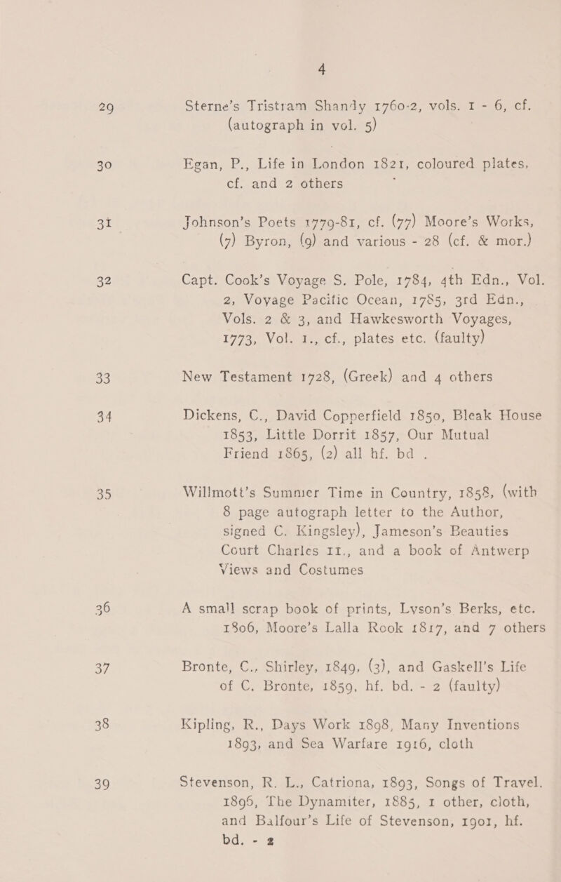 29 30 31 32 53 34 35 37 38 39 4 Sterne’s Tristram Shandy 1760-2, vols. 1 - 6, cf. (autograph in vol. 5) Egan,.P:, Life ip ao 1821, coloured plates, cf. and 2 others Johnson’s Poets 1779-81, cf. (77) Moore’s Works, (7) Byron, (9) and various - 28 (cf. &amp; mor.) Capt. Cook’s Voyage S. Pole, 1784, 4th Edn., Vol. 2, Voyage Pacilic ‘Ocean, 1785, 3rd Edn,, Vols. 2 &amp; 3, and Hawkesworth Voyages, 1773, Vol. 1., cf., plates etc. (faulty) New Testament 1728, (Greek) and 4 others Dickens, C., David Copperfield 1850, Bleak House 1853, Little Dorrit 1857, Our Mutual Friend 1865, (2) all hf. ba . Willmott’s Summer Time in Country, 1858, (with 8 page autograph letter to the Author, signed C. Kingsley), Jameson’s Beauties Court Charles 11., and a book of Antwerp Views and Costumes A small scrap book of prints, Lyson’s Berks, etc. 1806, Moore’s Lalla Rook 1817, and 7 others Bronte, C., Shirley, 1849, (3), and Gaskell’s Life of C. Bronte, 1859, hf. bd. - 2 (faulty) Kipling, R., Days Work 1898, Mansy Inventions 1893, and Sea Warfare 1916, cloth Stevenson, R. L., Catriona, 1893, Songs of Travel. 1895, The Dynamiter, 1885, 1 other, cloth, and Balfour’s Life of Stevenson, rgor, hf. bd. -