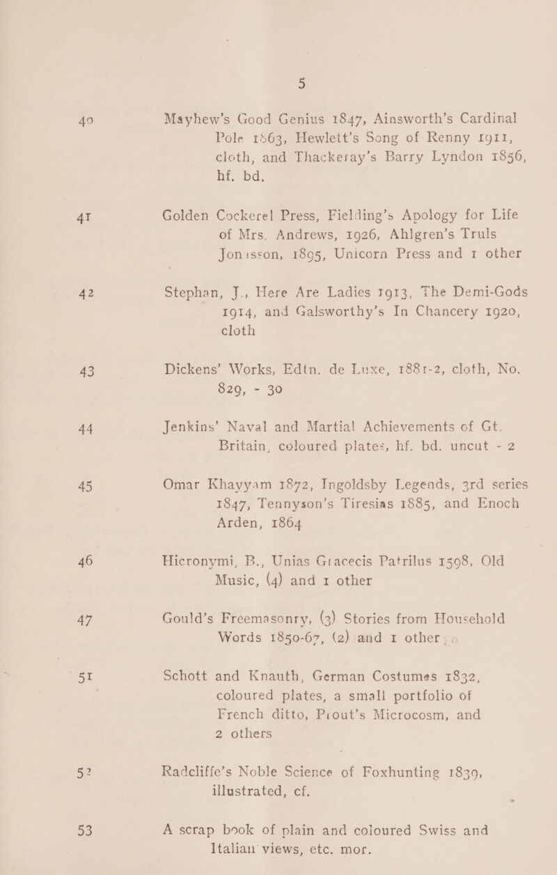 4I 42 43 44 45 46 a7 Sx 52 5 Mayhew’s Good Genius 1847, Ainsworth’s Cardinal Pole 1463, Hewlett’s Song of Renny fg1f1, cloth, and Thackeray’s Barry Lyndon 1856, ht, bd. Golden Cockerel Press, Fielding’s Apology for Life of Mrs. Andrews, 1926, Ahlgren’s Truls Jonusson, 1895, Unicorn Press and 1 other Stephan, J., Here Are Ladies 3913, The Demi-Gods 1914, and Galsworthy’s In Chancery 1920, cloth Dickens’ Works, Edtn. de Luxe, 1881-2, cloth, No. 829, - 30 Jenkins’ Naval and Martial Achievements of Gt. Britain, coloured plate:, hf. bd. uncut - 2 Omar Khayyam 1872, Ingoldsby Legends, 3rd series 1847, Tennyson’s Tiresias 1885, and Enoch Arden, 1864 Hicronymi, B., Unias Gtacecis Patrilus 1598, Old Music, (4) and 1 other Gould’s Freemasonry, (3) Stories from Household Words 1850-67, (2) and 1 other. . Schott and Knauth, German Costumes 1832, coloured plates, a small portfolio of French ditto, Prout’s Microcosm, and 2 others Radcliffe’s Noble Science of Foxhunting 18309, illustrated, cf. A scrap book of plain and coloured Swiss and Italian. views, etc. mor.