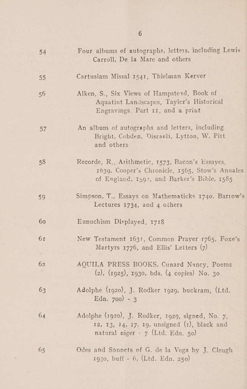 54 ae 56 27 58 59 60 61 63 64 65 6 Four albums of autographs, letters, including Lewis Carroll, De la Mare and others Cartusiam Missal 1541, Thielman Kerver Alken, S., Six Views of Hampsteid, Book of Aquatint Landscapes, Tayler’s Historical Engravings, Part 11, and a print An album of autographs and letters, including Bright, Cobden, Disraeli, Lytton, W. Pitt and others Recorde, R., Arithmetic, 1573, Bacon’s Essayes, 1639, Cooper’s Chronicle, 1565, Stow’s Annales of England, I592, and Barker’s Bible, 1585 Simpson, T., Essays on Mathematicks 1740, Barrow’s Lectures 1734, and 4 others Eunuchism Displayed, 1718 New Testament 163r, Common Prayer 1765, Foxe’s Martyrs 1776, and Ellis’ Letters (7) AQUILA PRESS BOOKS, Cunard Nancy, Poems (2), (1925), 1930, bds. (4 copies) No. 30 Adolphe (1920), J. Rodker 1929. buckram, (Ltd. Edn. 700) - 3 Adolphe (1920), J. Rodker, 1929, signed, No. 7, 12, 13, 14, 17, 1g, unsigned (1), black and natural niger - 7 (Ltd. Edn. 50) Odes and Sonnets of G. de la Vega by J. Cleugh