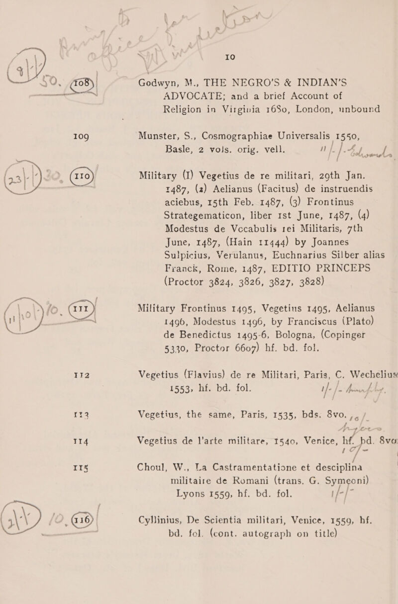 Io Godwyn, M., THE NEGRO’S &amp; INDIAN’S ADVOCATE; and a brief Account of Religion in Virginia 16S0, London, unbound  109 Munster, S., Cosmographiae Universalis 1550, Basle, 2 vols. orig. vell. Loe OW eles. / SMe Military (I) Vegetius de re militari, 29th Jan. 1487, (2) Aelianus (Facitus) de instruendis aciebus, 15th Feb. 1487, (3) Frontinus Strategematicon, liber rst June, 1487, (4) Modestus de Vccabulis rei Militaris, 7th June, 1487, (Hain 11444) by Joannes Sulpicius, Verulanus, Euchnarius Silber alias Franck, Rome, 1487, EDITIO PRINCEPS (Proctor 3824, 3826, 3827, 3828)  rr Military Frontinus 1495, Vegetins 1495, Aelianus aim 1496, Modestus t4g6, by Franciscus (Plato) de Benedictus 1495-6, Bologna, (Copinger 5330, Proctor 6607) hf. bd. fol.  112 Vegetius (Flavius) de re Militari, Paris, C. Wechelius 1553, hf. bd. fol. i/- j= teen f. Ly 1%3 Vegetius, the same, Paris, 1535, bds. 8vo.,./ tr lo TI4 Vegetius de l’arte militare, 1540, Venice, hf. bd. 8vo 1of~- | II5 Choul, W., La Castramentatione et desciplina | militaire de Romani (trans. G. Symeoni) Lyons 1559, hf. bd. fol. 1/-/- WD hi G16) Cyllinius, De Scientia militari, Venice, 1559, hf. bd. fol. (cont. autograph on title)